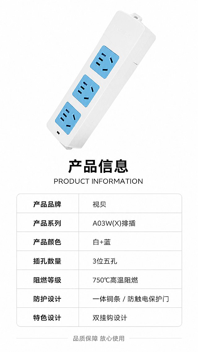 [第8张] 详情页产品信息参数-品牌规格参数收口。本张使用【图1】作为商品主体，参数展示。
[氛围/风格] 简洁专业，信息清晰，白底参数卡风格，商业设计质感。
[元素布局] 画面上半部分为产品正面展示，居中放置，占比约35%-40%；下半部分为参数表格，清晰罗列产品信息；背景为纯白色，干净简洁；产品保持白色外壳蓝色插孔外观与输入图一致。
[光影质感] 均匀柔光打亮产品，无明显阴影，干净明亮，产品清晰突出。
[配色色系] 全局底色 #FFFFFF 纯白；主色白色产品+蓝色；辅助色深灰文字、浅灰表格线、蓝色标题强调。
[视角构图] 上下构图，上方产品图→下方参数表，阅读动线从上到下。
[文字版式] 产品下方标题「产品信息 PRODUCT INFORMATION」黑色粗体大字居中；下方参数表两列布局，左列项目，右列参数：「产品品牌」「视贝」「产品系列」「A03W(X)排插」「产品颜色」「白+蓝」「插孔数量」「3位五孔」「阻燃等级」「750°C高温阻燃」「防护设计」「一体铜条 / 防触电保护门」「特色设计」「双挂钩设计」；表格线条简洁，文字清晰可读；底部一行小字「品质保障 放心使用」。
[比例分辨率] 9:16竖版比例，4K分辨率，文字清晰可辨，高清画质。
[负向提示词] 产品变形，缺件错件，颜色偏差，水印，文字错乱，产品图模糊，表格错乱。
