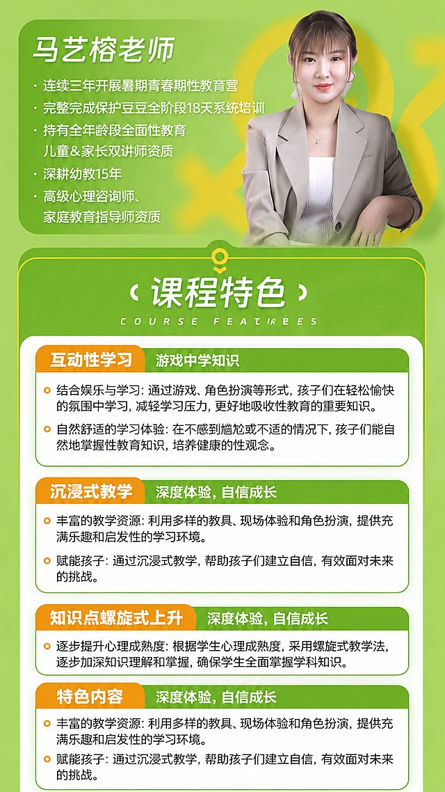 [第5屏] 讲师介绍和课程特色，本屏参考图5版式和内容，更新讲师名称为马艺榕，延续绿色设计风格。
[氛围/风格] 专业可信，清新自然，师资展示清晰，卖点突出。
[元素布局] 上半部分为讲师介绍：左侧标题改为「马艺榕老师」，右侧保留讲师照片。下方列出讲师资质：连续三年开展暑期青春期性教育营，完整完成保护豆豆全阶段18天系统培训，持有全年龄段全面性教育儿童&家长双讲师资质，深耕幼教15年，高级心理咨询师、家庭教育指导师资质。下半部分为课程特色，大标题「课程特色」，分四个板块展示：互动性学习、沉浸式教学、知识点螺旋式上升、特色内容，每个板块保留原图文字内容，排版和原图保持一致。
[光影质感] 整体光线均匀，人物照片清晰明亮，文字区域对比清晰。
[配色色系] 浅绿色背景，深绿色块标题，白色和深色文字，和整套详情页配色统一。
[视角构图] 9:16竖版，上半部分师资，下半部分特色，上下排布匀称。
[文字版式] 讲师名称大字号加粗，资质项目分点展示清晰。课程特色每个板块标题橙色背景白字，正文文字清晰，字号适合移动端阅读。
[比例分辨率] 9:16竖版比例，4K分辨率，文字清晰可辨，高清画质。
[负向提示词] 人脸变形，文字错误，排版错乱，颜色偏差