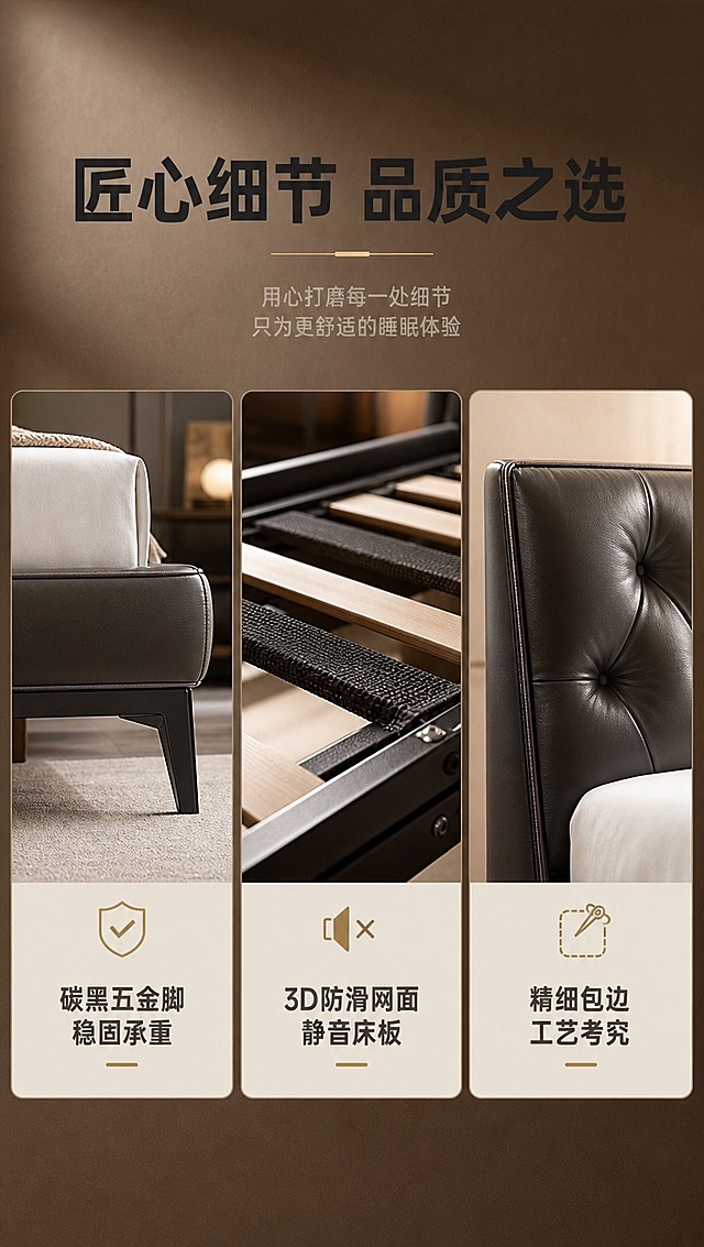 [商品] 使用【图1】意式轻奢头层牛皮软包实木床；保留碳黑五金脚、床板结构、边角工艺、整体比例和结构；自然修复产品外观，增强五金金属质感和木材纹理，不改变版型结构。
[画面] 目标：细节工艺页，三格展示五金脚、静音床板、边角工艺细节。构图：上1/3文案区，下2/3三宫格细节图横向排列。每格展示一个细节特写，占画面约30%。阅读动线：顶部主标题→三宫格细节图→每格下方说明文字。前中后景：每格独立特写，前景细节主体、中景结构、后景虚化背景。场景：细节棚拍，暖调柔光打亮各部位，凸显工艺质感。
[视觉] 套系策略：风格=现代意式轻奢商业家居摄影；标题字=现代无衬线粗体；正文字=简洁无衬线体；主色=深咖棕；背景延展=基于深咖棕做深浅层级、同色渐变和细腻哑光质感；强调色=香槟金，仅用于小面积图标、引线和标签；标题色=深炭灰；正文色=中暖灰；组件=圆角浅底信息卡、细线引线、胶囊卖点框；光影=左前侧暖柔光，侧窗自然光，柔和阴影。
[文字] 顶部主标题「匠心细节 品质之选」。三宫格每格下方配文字：左格「碳黑五金脚 稳固承重」、中格「3D防滑网面 静音床板」、右格「精细包边 工艺考究」。每格配小图标。文字不遮挡细节主体。
[规格] 图片比例9:16竖版，4K分辨率，淘宝/天猫详情页适配，中文文案，避免变形、错字、文字过小、冷蓝背景、产品颜色改变、结构失真、极限词。