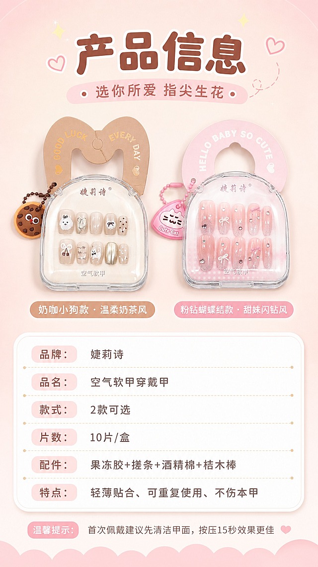 [商品] 使用【图1】两款穿戴甲包装盒为产品标准照；保留品牌"婕莉诗"Logo、产品外观、两款颜色款式特征、包装造型。
[画面] 页面目标：产品信息与选购指南，收尾收口，帮助用户快速选款。构图：上标题，中间两款产品包装盒并排展示，下方参数表+选购提示。景别：产品标准照+信息排版。背景浅粉奶茶色渐变，简洁干净。阅读动线：从上到下。
[视觉] 套系策略：风格=甜美少女风商业摄影，干净明亮软萌治愈；标题字=圆润可爱粗体字；正文字=简洁圆润无衬线体；主色=樱花粉+奶茶裸+奶白；背景延展=基于浅粉裸色做渐变、柔焦、细腻质感；强调色=奶白+浅金，仅用于表格分隔线和标签；标题色=深奶茶棕；正文色=暖灰粉；组件=圆角白底参数表、分隔线、选购标签；光影=均匀柔光，产品清晰。
[文字] 顶部主标题"产品信息"，副标题"选你所爱 指尖生花"；中间两款包装盒并排，各配名称标签：「奶咖小狗款 · 温柔奶茶风」「粉钻蝴蝶结款 · 甜妹闪钻风」；下方参数表横排文字：品牌：婕莉诗；品名：空气软甲穿戴甲；款式：2款可选；片数：10片/盒；配件：果冻胶+搓条+酒精棉+桔木棒；特点：轻薄贴合、可重复使用、不伤本甲；底部一行小字"温馨提示：首次佩戴建议先清洁甲面，按压15秒效果更佳"；文字全部横排，手机清晰可读。
[规格] 图片比例9:16竖版，4K，避免变形、错字、文字过小、冷蓝背景、产品款式不符。