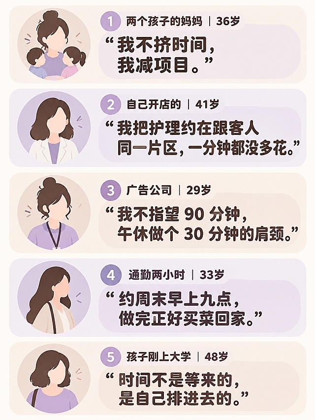 国内小红书流行扁平卡通插画风格，柔和粗轮廓线条，平涂低饱和配色，奶茶+淡紫柔和色调，圆角信息卡片版式，女性向美业干货风格，拒绝写实照片、拒绝日系二次元，全部中文文字，漫画圆润粗黑体，文字清晰无乱码错字，竖版3:4比例，矢量插画风格，无logo预留空位。

画面为五段采访卡，竖向排布5个独立圆角小卡片，每个卡片搭配简约圆形卡通女性头像剪影，五宫格竖排布局，每个条目分隔清晰，头像为简约剪影不做精细人脸刻画。

依次完整渲染5组采访文案：
① "两个孩子的妈妈｜36岁：「我不挤时间，我减项目。」"
② "自己开店的｜41岁：「我把护理约在跟客人同一片区，一分钟都没多花。」"
③ "广告公司｜29岁：「我不指望 90 分钟，午休做个 30 分钟的肩颈。」"
④ "通勤两小时｜33岁：「约周末早上九点，做完正好买菜回家。」"
⑤ "孩子刚上大学｜48岁：「时间不是等来的，是自己排进去的。」"

全部中文排版整齐可读，圆润漫画粗黑体，卡通插画，拒绝写实照片，无多余杂物，高清画质