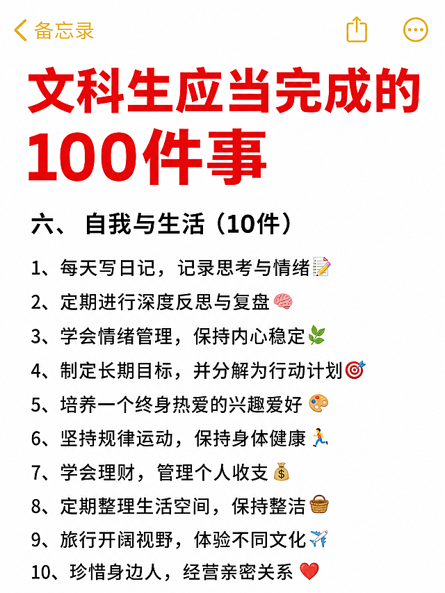 小红书笔记大字封面，纯大字，ins清新备忘录风格，版式精美，小红书笔记封面质感，适合信息流点击。版式骨架、分区比例、色调体系与参考图保持一致（相似度约70%），文案换为用户本次内容。主标题必须完整呈现且为画面视觉中心，逐字锁定：「文科生应当完成的100件事」。主标题字号占画面约45%视觉权重，清晰可读，不得增删改字。副标题：「六、自我与生活（10件）」。背景：纯白色备忘录笔记纸背景，顶部有黄色「备忘录」字样和返回箭头、分享、更多图标，模拟iOS备忘录界面。标题排版：扁平粗黑体，红色大字标题，黑色正文列表，采用纯大字P11策略，左对齐排版，条目带数字序号。装饰：每个条目前有数字序号，部分条目末尾配1个小emoji贴纸（如🌱、🏃、❤️等），emoji不与主标题逐字混排，位置克制；整体简洁干净，无多余装饰。整体氛围：简约清新、备忘录清单感、干货实用。画质：高清细腻，信息层级清晰，主标题与背景强对比，文字完整处于安全区内不可裁切，四周留安全边距。画面比例3:4，4K。图生图：严格使用用户上传图片，【图1】= 版式参考图，参考其备忘录界面结构和清单排版风格。