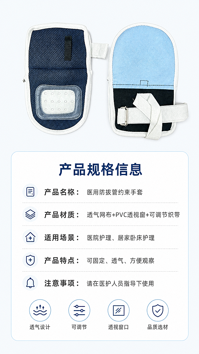 [第5屏] 医用约束手套规格参数信息卡屏。
[氛围/风格] 简约信息卡风格，干净清晰，信息展示一目了然，专业医疗产品调性。
[元素布局] 本屏使用图1产品，将产品小图放在画面上半部分居中，占画面约40%高度，保持产品结构颜色和原图一致。下半部分为规格参数信息卡，使用白色卡片搭配浅蓝边框，信息分条展示清晰不拥挤。
[光影质感] 均匀柔光，产品和信息卡片都清晰明亮，文字没有阴影模糊。
[配色色系] 全局底色：#F5F8FA（浅蓝白）；卡片背景：#FFFFFF；边框：#E1F0FA；标题深蓝，文字深灰。
[视角构图] 平面排版，产品上，信息下，构图均衡稳定，信息分区清晰，留白充足。
[文字版式] 顶部主标题「产品规格信息」加粗深蓝居中。参数信息分条展示：
1. 产品名称：医用防拔管约束手套
2. 产品材质：透气网布+PVC透视窗+可调节织带
3. 适用场景：医院护理、居家卧床护理
4. 产品特点：可固定、透气、方便观察
5. 注意事项：请在医护人员指导下使用
每条参数名称加粗，内容常规字重，行间距适中，清晰易读。底部添加四个服务图标分别对应「透气设计」「可调节」「透视窗口」「品质选材」，每个图标配4字短标签。
[比例分辨率] 9:16 竖版比例，4K分辨率，文字清晰可辨，超高清。
[负向提示词] 产品变形，结构错误，文字模糊，文字拥挤，颜色偏差，水印，虚假参数，极限宣传。