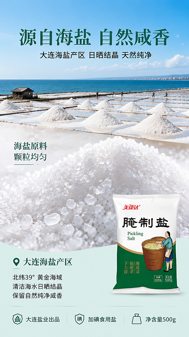 [第2张] 详情页成分产地页-美康达腌制盐海盐原料与产地展示。本张使用【图1】作为产品辅助展示。
[氛围/风格] 产地原生态质感，海盐晒场场景，纯净自然，商业摄影质感。
[元素布局] 画面上半部分为大面积海盐晒场实景，白色盐田整齐排列，蓝天碧海，占画面约50%；中部特写海盐颗粒微距，晶莹剔透的盐粒堆积，占画面约30%；右下角放置腌制盐产品包装小图，占比约15%；左侧标注产地信息区域；原料和产地元素大且占主画面，产品包装作辅助。
[光影质感] 正午明亮自然光，盐粒高光通透，晒场光影分明，整体干净明亮。
[配色色系] 全局底色 #F0F7F4（浅青白）；主色白色盐粒 + 海蓝色；辅助色深绿标题、浅灰底色。
[视角构图] 上下分层构图，上半部分晒场远景，中部盐粒特写，右下产品小图，阅读动线从上至下。
[文字版式] 顶部大标题「源自海盐 自然咸香」，宋体加粗，深绿色；副标题「大连海盐产区 日晒结晶 天然纯净」，黑体；中部盐粒旁标注「海盐原料 颗粒均匀」；底部信息条：「大连盐业出品」「加碘食用盐」「净含量500g」；字色深绿+深灰，字形与首张统一。
[比例分辨率] 9:16 竖版比例，4K 分辨率，文字清晰可辨，高清画质。
[负向提示词] 包装文字错乱，盐粒变形，水印，文字过小，颜色偏差，背景杂乱，虚假认证标识。