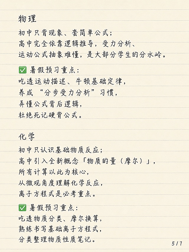 小红书笔记图文内页，简约清新老师笔记风格，浅米色横线笔记纸背景，整体为手写钢笔风字体，一级标题、二级标题、正文大小统一，文字清晰不裁切。内容：物理 初中只背现象、套简单公式；高中完全依靠逻辑推导，受力分析、运动公式抽象难懂，是大部分学生的分水岭。✅暑假预习重点：吃透运动描述、牛顿基础定律，养成 “分步受力分析” 习惯，弄懂公式背后逻辑，杜绝死记硬背公式。化学 初中只认识基础物质反应；高中引入全新概念「物质的量（摩尔）」，所有计算以此为核心，从微观角度理解化学反应，离子方程式是必考重点。✅暑假预习重点：吃透物质分类、摩尔换算，熟练书写基础离子方程式，分类整理物质性质笔记。右下角标注页码：5/7，字体小一号手写钢笔风。字体大小统一，排版工整，留白充足。画面比例 3:4，分辨率 4K，质量 medium。