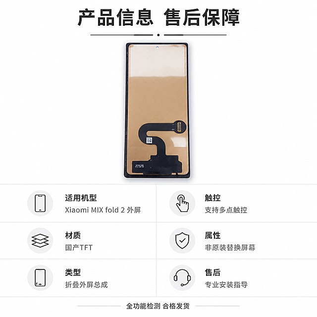 [主图-5] 规格参数与售后保障收口
[氛围风格] 清晰信息排版风格，简约专业
[画质] 高清设计质感，信息清晰，画面干净
[元素] 上方展示屏幕总成完整背面图，保持产品外观和颜色与原图一致，无变形。下方分区域展示规格参数和售后信息，信息排列整齐，保留适当留白。整体产品占比约50%，信息区域占比约50%，布局均衡
[光影] 均匀浅色背景，产品带柔和阴影，信息区域背景干净，文字清晰不发灰
[配色] 纯白色干净背景，产品保持原有黑色香槟金色，参数标题用深灰色加粗，参数内容用中灰色，重点售后信息用深灰色标注
[视角构图] 上下分层构图，上方产品图，下方信息区域，1:1比例布局均衡
[文字版式] 顶部主标题"产品信息 售后保障"，粗体居中；参数区域分两列展示：左列「适用机型」Xiaomi MIX fold 2 外屏，「材质」国产TFT，「类型」折叠外屏总成；右列「触控」支持多点触控，「属性」非原装替换屏幕，「售后」专业安装指导。底部文案"全功能检测 合格发货"放在底部居中，小字号深灰色。信息排版整齐，行列间距适中，清晰易读
[比例分辨率] 1:1比例，2048*2048分辨率，文字清晰可辨，超高清
[负向提示词] 变形，文字错乱，产品模糊，背景杂乱，水印，电商平台Logo，虚构参数，绝对化违禁词