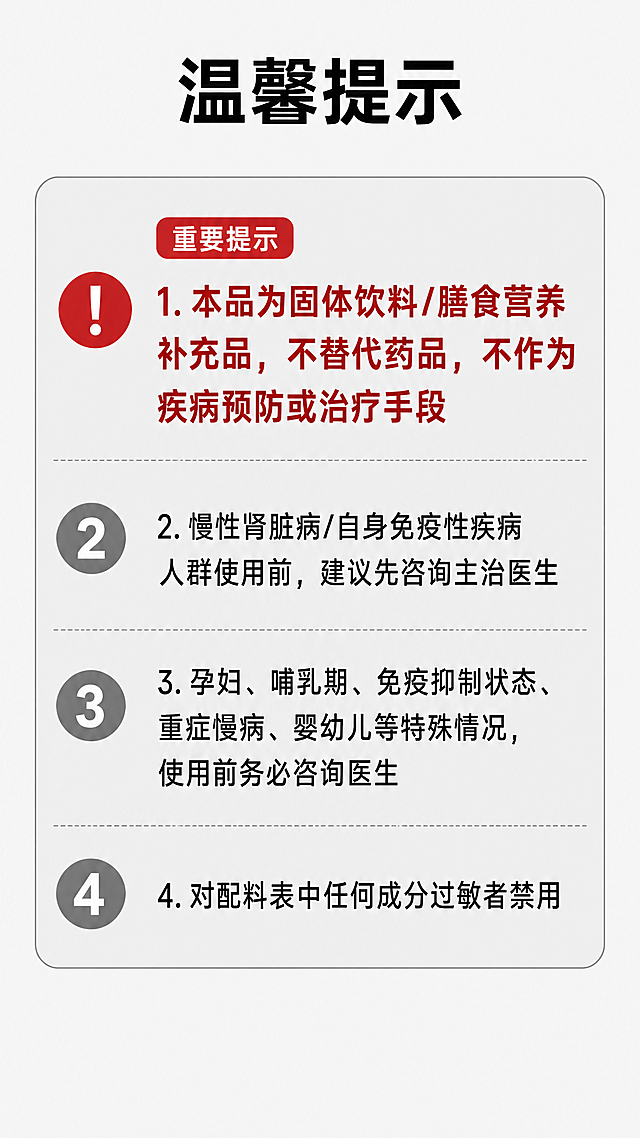 [第7屏] 温馨提示与合规说明页，明确产品定位与使用禁忌。
[氛围/风格] 合规说明页，浅灰色调，正式清晰，突出风险提示。
[元素布局] 顶部标题，然后用带边框的提示框列出各项注意事项，重要提示用红色标注。
[光影质感] 提示框浅灰色背景，文字黑色，重点提示红色加粗，层次分明。
[配色色系] 全局底色：#F5F5F5；提示框背景：#EEEEEE；标题黑色，重点红色。
[视角构图] 从上到下排列，先产品定位说明，再使用禁忌，清晰直观。
[文字版式] 顶部标题"温馨提示"黑色加粗。
内容依次为：
1.本品为固体饮料/膳食营养补充品，不替代药品，不作为疾病预防或治疗手段
2.慢性肾脏病/自身免疫性疾病人群使用前，建议先咨询主治医生
3.孕妇、哺乳期、免疫抑制状态、重症慢病、婴幼儿等特殊情况，使用前务必咨询医生
4.对配料表中任何成分过敏者禁用
第一条不替代药品提示加粗，保持合规准确。
[比例分辨率] 宽度1080，高度1920，9:16竖版比例，4K分辨率，文字清晰可辨。
[负向提示词] 遗漏重要提示，文字错误，违规宣传治疗功效，颜色失真。