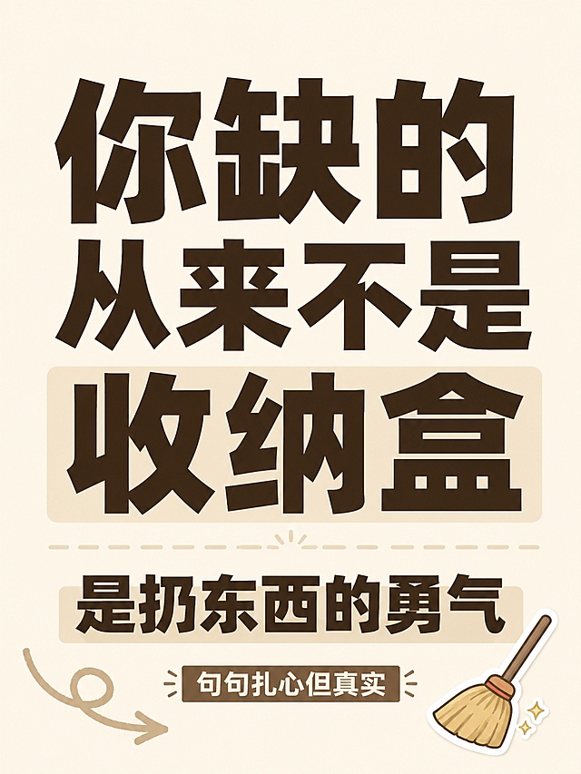 小红书笔记图文，第1页封面，纯大字，高饱和撞色生活真相风，版式精美，小红书笔记封面质感，适合信息流点击。主标题必须完整呈现且为画面视觉中心，逐字锁定：「你缺的从来不是收纳盒」。副标题：「是扔东西的勇气」。装饰短句：「句句扎心但真实」。主标题字号占画面约60%视觉权重，清晰可读，不得增删改字。背景：米白色简约纯色底，贴近家居收纳风格。标题排版：采用纯大字P02策略，深棕色扁平超粗黑体，部分关键词加浅米色块底增强对比。装饰：右下角1个🧹 emoji小贴纸；左下角加手绘弯曲箭头，不抢主标题，不与主标题逐字混排。整体氛围：收纳干货分享，清醒生活态度，简洁干净。画质：高清细腻，信息层级清晰，深棕色文字在米白底形成清晰对比，文字完整处于安全区内不可裁切，四周留安全边距。画面比例 3:4，4K。