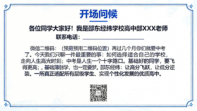 邵东经纬学校高中招生宣讲PPT第2页开场问候，标题文字"开场问候"，正文文字"各位同学大家好！我是邵东经纬学校高中部 XXX 老师 联系电话：________________ 微信二维码：（此处预留二维码位置）再过几个月你们就要中考了。今天我们只聊一件最重要的事：如何选择适合自己的学校，走向人生高光时刻？中考是人生第一个十字路口。基础好的同学，要飞得更高；基础薄弱的同学，也一定要圆大学梦。邵东经纬：让高分飞跃，让低分逆袭。一所真正适配所有层级学生、实现个性化发展的优质高中。"，统一蓝色经典学院风格