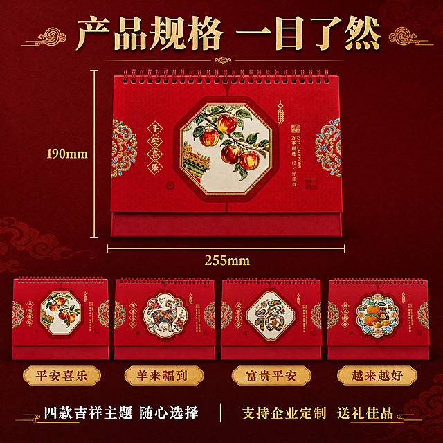[主图-5] 台历尺寸规格与款式展示图，清晰展示产品尺寸255*190mm和四款吉祥主题款式。
[统一基调] 国潮喜庆风格，中国红为主色调，金色烫金为强调色，背景为深红色渐变搭配暗纹祥云底纹，标题字体为大气书法宋体，金色描边，辅助文字为白色宋体，整体高端精致有质感。
[画面] 画面上半部分为尺寸标注图，一款平安喜乐苹果款台历正面摆放，左右两侧有金色尺寸标注线和数字，横向标注宽度"255mm"，纵向标注高度"190mm"，标注清晰专业。画面下半部分横向排列四款台历封面缩略图，从左到右依次为平安喜乐、羊来福到、富贵平安、越来越好，每款下方有对应名称标签。背景为深红色渐变，有祥云暗纹装饰。
[光影质感] 商业摄影质感，产品光影均匀，尺寸标注线清晰精准，四款缩略图色彩还原真实，整体干净专业。
[配色] 主色中国红，辅助色金色标注线，文字色金色+白色，背景深红渐变，信息清晰明了。
[文字版式] 顶部居中金色大标题"产品规格 一目了然"。尺寸数字用大号金色字体突出显示。下方四款名称标签为金色底红色字。底部白色小字"四款吉祥主题 随心选择"，旁边金色小字"支持企业定制 送礼佳品"。文字排版清晰，信息层级分明。
[输出要求] 比例1:1，文字清晰可读，尺寸标注准确，款式展示完整，无变形，无错字，无模糊，无杂乱元素，无水印，无平台Logo。