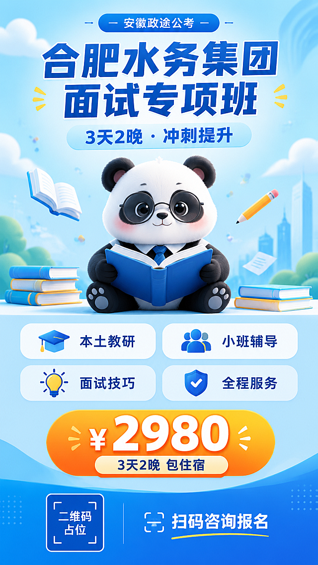 一张竖版教育培训招生海报，9:16比例，清新专业风格，融入可爱大熊猫IP元素。

【主视觉】画面中有一只可爱的大熊猫，戴着圆框眼镜，系着小领带，手里捧着一本打开的书，坐姿端正，表情认真又萌趣，3D卡通风格，毛发质感细腻。

【背景】清爽的蓝色渐变背景，从浅蓝到天蓝，配简约几何线条和圆点装饰，有云朵、书本、铅笔等轻量教育元素点缀，氛围明亮积极。

【文案布局】
顶部："安徽政途公考" 小字标签

居中大主标题："合肥水务集团面试专项班"，深蓝色粗体大字，醒目清晰
主标题下方："3天2晚 · 冲刺提升" 浅蓝色副标题

中部4个圆角白色卡片，横向两排，每个卡片配简约小图标：
"本土教研"
"小班辅导"
"面试技巧"
"全程服务"

中下部价格区，橙黄色渐变圆角标签，超大数字突出："¥2980"，下方小字"3天2晚 包住宿"

底部：左侧纯色方块二维码占位，中央写"二维码占位"，右侧"扫码咨询报名"引导语

【整体风格】清新明亮的蓝白配色，大熊猫萌趣可爱，版式精美，层级分明，信息清晰易读，专业中带有亲和力，超高清画质，完整可用的成品海报。画面中所有信息区域必须填充完整合理内容，不得出现空白框或待填写区域。画面中所有数字必须精确渲染，不得错位、遗漏或编造。