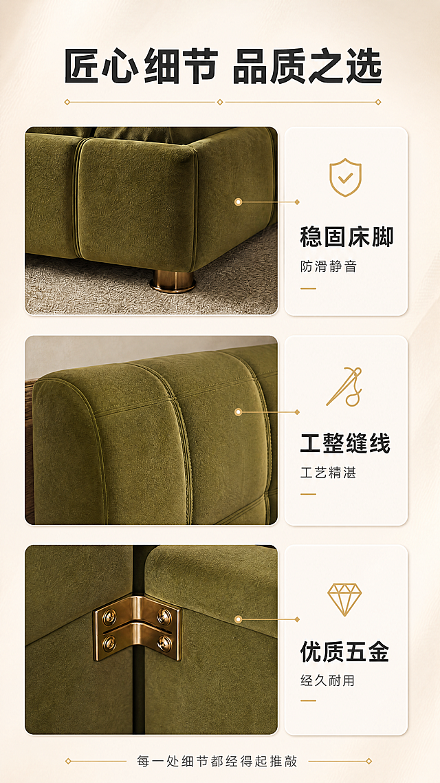 [商品] 使用【图1】橄榄绿植绒布艺软包床细节工艺页；保留床脚特写、缝线工艺特写、五金配件特写三张细节图、橄榄绿颜色、对应说明文字；将原横版三宫格构图重新排版为竖版9:16比例，优化竖屏布局。
[画面] 目标：竖版细节工艺页，展示匠心工艺与品质细节。构图：竖版9:16，顶部为标题区，中部为竖排三宫格布局（上中下三个细节特写），每格右侧配圆角说明卡；底部一行收尾小字；背景为同色系浅底，突出细节质感；每个细节图占画面宽度约60%，右侧说明卡占约35%。
[视觉] 套系策略：风格=意式轻奢高级商业摄影；标题字=现代简约粗黑体；正文字=纤细无衬线体；主色=橄榄绿+奶杏色；背景延展=基于奶杏色做深浅渐变和细腻肌理质感；强调色=暖金色，仅用于小面积图标、引线和装饰线条；标题色=深炭灰；正文色=中暖灰；组件=圆角浅底信息卡、细线引线、金色点缀图标；光影=右前侧暖柔光，柔和自然阴影。
[文字] 顶部主标题"匠心细节 品质之选"（大字号），下方金色装饰线；三宫格从上到下分别配文：第一格"稳固床脚 防滑静音"（盾牌图标），第二格"工整缝线 工艺精湛"（针线图标），第三格"优质五金 经久耐用"（钻石图标）；底部小字"每一处细节都经得起推敲"；全部文字横排，清晰可读。
[规格] 图片比例9:16竖版，4K，避免变形、错字、文字过小、冷蓝背景、细节模糊、极限词。
