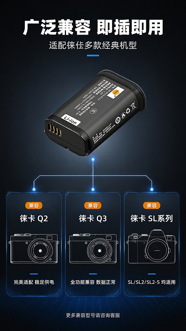 [第6屏] 详情页适配机型展示-徕卡Q2/Q3/SL系列相机兼容矩阵。本屏使用【图1】作为电池主体展示。
[氛围/风格] 专业数码风，深色背景，机型矩阵清晰明了，京东数码严谨风格。
[元素布局] 电池主体置于画面上方中央，占比约30%，触点面朝向观众；下方为适配机型展示区，三列布局展示徕卡Q2、Q3、SL系列相机轮廓剪影或简化图标；每款相机下方标注对应型号；背景为深灰渐变，带有微弱的连接线效果，暗示电池与相机的兼容关系；电池外观与输入产品图完全一致。
[光影质感] 顶部柔光打亮电池，机型图标有轻微发光描边效果，整体光线均匀，信息清晰。
[配色色系] 全局底色 #1F232B 深灰黑；主色科技蓝 #2D7FF9；辅助色白色机型轮廓、浅灰说明文字、橙色点缀「兼容」标识。
[视角构图] 正面平视，上下分层，上电池下机型矩阵，阅读动线从上到下，从电池到各机型。
[文字版式] 顶部主标题「广泛兼容 即插即用」，白色粗黑体；副标题「适配徕卡多款经典机型」，浅灰色；电池下方有连接线指向三款机型；三列机型卡片：左列「徕卡 Q2」配相机侧影图标+「完美适配 稳定供电」；中列「徕卡 Q3」配相机侧影图标+「全功能兼容 数据正常」；右列「徕卡 SL系列」配相机侧影图标+「SL/SL2/SL2-S 均适用」；底部小字「更多兼容型号请咨询客服」。
[比例分辨率] 9:16 竖版比例，2K分辨率，文字清晰可辨，高清画质。
[负向提示词] 电池变形，颜色偏差，水印，文字错乱，相机图标过于写实涉及版权，产品图模糊。