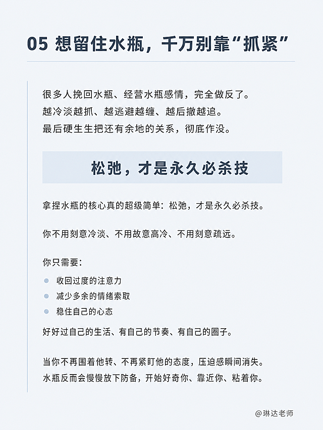 小红书笔记内页，纯文字页面，无人物无图片无花哨贴纸，极简干净。背景色为冷蓝灰色#eef4f8纯色底。版式精美，小红书笔记内页质感。页面顶部标题：「05 想留住水瓶，千万别靠"抓紧"」，思源黑体粗体，深灰蓝色，左对齐。标题下方有一条细细的浅银蓝色#dce8f2横线装饰。正文分多段左对齐排版，行间距舒适，思源黑体常规，深灰色，文字逐字锁定：「很多人挽回水瓶、经营水瓶感情，完全做反了。越冷淡越抓、越逃避越缠、越后撤越追。最后硬生生把还有余地的关系，彻底作没。」「拿捏水瓶的核心真的超级简单：松弛，才是永久必杀技。」「你不用刻意冷淡、不用故意高冷、不用刻意疏远。你只需要：」「收回过度的注意力、减少多余的情绪索取、稳住自己的心态。好好过自己的生活、有自己的节奏、有自己的圈子。」「当你不再围着他转、不再紧盯他的态度，压迫感瞬间消失。水瓶反而会慢慢放下防备，开始好奇你、靠近你、粘着你。」。「松弛，才是永久必杀技」用浅银蓝色#dce8f2色块高亮，思源黑体粗体，深灰蓝色，居中放大；「你只需要」下方的三条要点前加浅银蓝色小圆点。右下角小字角标：「@琳达老师」，深灰色。装饰：左侧有一条细细的浅银蓝色#dce8f2竖线贯穿正文区域；整体极简克制，只有线条和色块装饰，无emoji无贴纸。画质：高清细腻，文字清晰锐利，信息层级分明，所有文字完整处于安全区内不可裁切，四周留充足安全边距。画面比例3:4，4K。