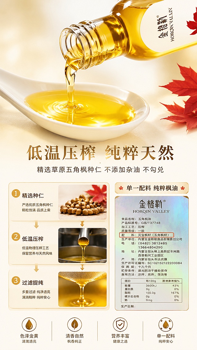 [第5张] 质地工艺页-低温压榨纯粹油质微距展示。本张使用【图1】瓶身图作为产品主体，【图7】瓶背配料图作为工艺佐证小图。
[氛围/风格] 高级质感+纯净通透感+微距摄影质感，突出油质的清澈纯粹。
[元素布局] 画面上半部分为一瓶五角枫籽油（参考【图1】）倾斜倒出金黄油液的动态瞬间，油液形成优美弧线，滴落在下方白色瓷勺中；油液微距特写，清澈透亮，有金色光泽；下半部分左侧展示低温压榨工艺示意：精选种仁 → 低温压榨 → 过滤提纯，三步工艺小图纵向排列；右侧放小图展示配料表（参考【图7】），突出「配料：元宝枫籽（五角枫籽）」；背景为浅米色渐变，简洁干净。
[光影质感] 侧上方柔光，油液有通透高光和折射效果，瓶身玻璃质感真实，整体明亮高级。
[配色色系] 全局底色 #FAF7F2 浅米白；主色暖金 #D4A84B + 枫叶红 #C0392B；辅助色深棕 #8B4513 + 纯白 #FFFFFF。
[视角构图] 上半部分45°斜侧动态视角，下半部分平视信息区，阅读动线：上半油质展示 → 中部标题 → 下半工艺说明。
[文字版式] 中部偏下主标题「低温压榨 纯粹天然」，副标题「精选草原五角枫种仁 不添加杂油 不勾兑」；左侧三步工艺分别标注「精选种仁」「低温压榨」「过滤提纯」；右侧配料区标注「单一配料 纯粹枫油」；字体为温润宋体标题+圆角黑体正文，字色深棕+暖金。
[比例分辨率] 9:16 竖版比例，4K 分辨率，文字清晰可辨，高清画质。
[负向提示词] 瓶身变形，油质浑浊，文字错乱，水印，颜色偏差，背景杂乱。