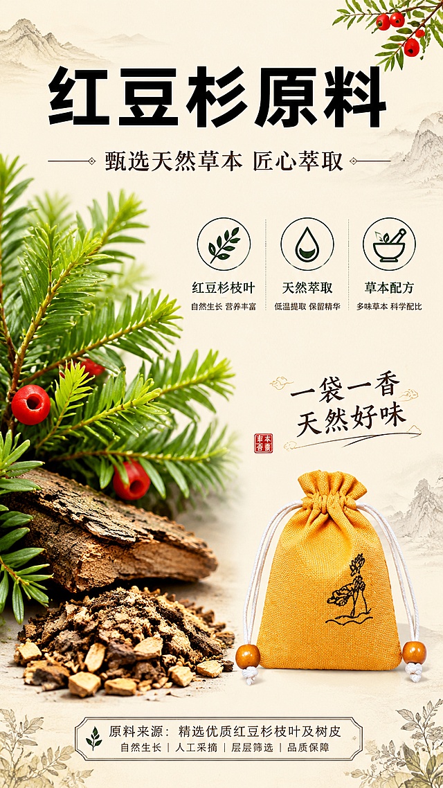 [第2屏] 原料解析 - 红豆杉草本原料介绍页。本屏使用【图1】作为商品主体（缩小展示）。
[氛围/风格] 天然草本国风，清新自然质感，拼多多风格大字卖点突出。
[元素布局] 左侧放大展示红豆杉枝叶、树皮、草本原料的微距特写（叶片纹理清晰），右侧偏下放置橙黄色香包（占比约25%）；背景为浅米色+水墨山水纹理，点缀草本植物插画、红豆杉果实元素；中部偏上为原料标题区，下方3个原料卖点图标。
[光影质感] 自然光散射，柔和均匀，红豆杉叶片有通透感，香包材质纹理清晰，整体温暖自然。
[配色色系] 全局底色 #FFF5E6 浅米黄；主色深绿、橙黄；辅助色棕褐、米白；点缀色朱红。
[视角构图] 左右分栏构图，左侧原料大图+右侧产品小图，阅读动线：上方标题 → 左侧原料图 → 右侧卖点 → 下方产品。
[文字版式] 顶部大标题「红豆杉原料」加粗黑体，副标题「甄选天然草本 匠心萃取」；中部左侧原料图标注「红豆杉枝叶」「天然萃取」「草本配方」三个标签；右侧香包旁配文字「一袋一香 天然好味」；底部小字说明原料来源；所有文字清晰可读。
[比例分辨率] 9:16 竖版比例，4K分辨率，文字清晰可辨，高清画质。
[负向提示词] 香包变形，颜色偏差，水印，文字错乱，文字过小，产品图模糊，医疗化表述，绝对化用语。