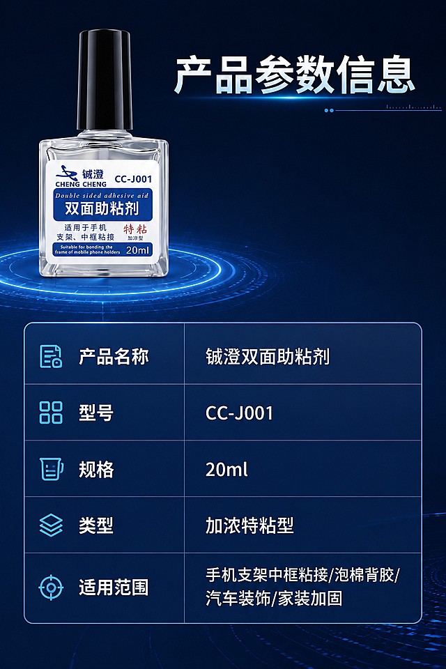 [第8屏] 详情页最后一屏，产品规格参数收口，铖澄加浓型双面助粘剂。本屏使用【图1】作为商品主体。
[氛围/风格] 简洁参数展示，清晰专业，深蓝色科技风
[元素布局] 产品放置在画面左上占比约30%，右下区域为参数表格，保持产品外观颜色与原图一致，参数排版整齐清晰，留足安全边距
[光影质感] 产品和参数区域均匀打光，整体明暗适中，文字清晰
[配色色系] 全局底色深蓝色#0a0f22，参数表格浅蓝色半透明底，表头深蓝色，文字白色，配色统一简洁
[视角构图] 左上产品右下参数，布局平衡，阅读流畅
[文字版式] 顶部主标题「产品参数信息」，参数表格列出：产品名称铖澄双面助粘剂，型号CC-J001，规格20ml，类型加浓特粘型，适用范围手机支架中框粘接/泡棉背胶/汽车装饰/家装加固；表格清晰易读，文字大小适合手机阅读
[比例分辨率] 2:3竖版比例，4K分辨率，文字清晰可辨，高清画质
[负向提示词] 变形，水印，文字错乱，文字过小，缺件错件，结构错误，颜色偏差，包装文字错乱，产品图模糊，背景杂乱