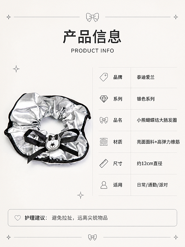 [第8张] 产品信息页-泰迪爱兰银色系列发圈参数与品牌信息卡。本张使用【图1】作为产品展示。
[氛围/风格] 简约高级信息卡风格，清晰专业，品牌质感，轻奢调性。
[元素布局] 左侧为发圈正面平铺图（来自图1），占比约40%，放置在浅灰色卡纸背景上；右侧为产品信息表格区域；背景为浅米色纹理纸张质感，点缀细线、小图标装饰；发圈外观与输入图完全一致。
[光影质感] 均匀柔和顶光，产品平铺清晰，无强烈阴影，整体干净明亮。
[配色色系] 全局底色浅米灰#F5F5F0；主色银色；辅助色黑色、深灰文字；点缀色银色细线条。
[视角构图] 左右分栏构图，左图右文，信息层次清晰。
[文字版式] 版式为产品图+信息表。右侧顶部标题「产品信息」，下方英文「PRODUCT INFO」；信息表包含：品牌「泰迪爱兰」、系列「银色系列」、品名「小熊蝴蝶结大肠发圈」、材质「亮面面料+高弹力橡筋」、尺寸「约12cm直径」、适用「日常/通勤/派对」；底部小字「护理建议：避免拉扯，远离尖锐物品」；文字为简洁黑体，信息层级分明。
[比例分辨率] 3:4竖版比例，4K分辨率，文字清晰可辨，高清画质。
[负向提示词] 发圈变形，小熊图案错误，颜色偏差，水印，文字错乱，表格模糊，信息错误。