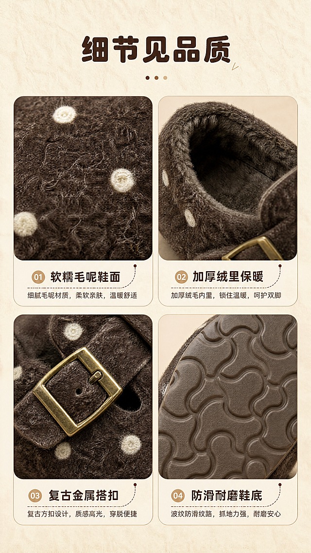 [商品] 使用【图1】深咖色儿童波点毛面勃肯鞋；商品处理：保留波点毛呢鞋面、加绒内里、金属方扣、防滑鞋底纹路的材质与颜色；放大展示时增强毛呢绒感、绒毛蓬松度、金属扣高光和鞋底纹理，不改变材质属性。
[画面] 目标：面料工艺细节页，四宫格展示四大细节质感。构图：2×2宫格布局，左上=毛呢鞋面微距、右上=加绒内里特写、左下=金属方扣搭带细节、右下=波纹鞋底纹路；每格配小标题。顶部留白放主标题，背景浅米色带细腻毛毡质感。
[视觉] 套系策略：风格=日系复古暖调儿童鞋履画报风；标题字=圆润复古衬线粗体；正文字=简洁无衬线体；主色=暖棕咖；背景延展=基于暖棕咖做深浅层级、同色渐变和细腻毛呢/纸张质感；强调色=奶杏米白，仅用于小面积图标、引线、标签和装饰圆点；标题色=深咖棕；正文色=暖灰棕；组件=圆角浅底信息卡、细虚线引线、复古标签框；光影=左前侧暖柔光，柔和投影。
[文字] 顶部主标题「细节见品质」，四宫格分别配文：软糯毛呢鞋面、加厚绒里保暖、复古金属搭扣、防滑耐磨鞋底。每标题下加一行短说明。全部横向排版。
[规格] 图片比例9:16竖版，4K，medium质量，避免材质失真、颜色偏差、细节模糊、冷色调。
