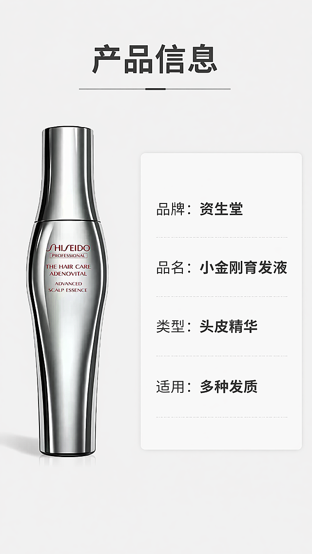 [第8屏] 产品规格信息展示，本屏使用【图1】作为产品主体。
[氛围/风格] 简约信息卡风格，干净清晰，信息完整，专业品牌调性。
[元素布局] 产品放在画面左侧，占据约45%画面，保持原有外观、颜色、瓶身文字不变；右侧为规格信息卡片，列出核心产品信息；整体左右布局，瘦长产品适配左右构图，平衡舒适；背景干净，没有多余元素干扰。
[光影质感] 均匀柔和光，产品左侧柔光，右侧信息卡片清晰明亮，自然阴影突出立体感。
[配色色系] 全局底色 #F5F5F5，左侧产品保持银灰金属原色，右侧浅白色信息卡，深灰色规格文字，整体简约专业。
[视角构图] 左右对称构图，产品左，信息右，平视视角，信息一目了然。
[文字版式] 顶部主标题「产品信息」，右侧信息列表依次列出：品牌：资生堂，品名：小金刚育发液，类型：头皮精华，适用：多种发质；所有文字清晰可辨，层级分明，品牌名加粗突出；文字不遮挡产品主体。
[比例分辨率] 9:16，4K，文字清晰可辨。
[负向提示词] 产品变形，颜色偏差，瓶身文字错乱，信息错误，文字过小，水印，背景杂乱。