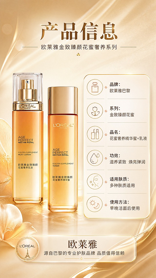 [商品] 使用【图1】欧莱雅金致臻颜花蜜水乳套装两瓶；保留两瓶外观、颜色、Logo、瓶身文字与玻璃质感；产品位于画面左侧，占画面约40%。
[画面] 目标：产品信息与品牌背书页，提供规格参数与信任保障。构图：左物右表布局，左侧为水乳套装标准展示，右侧为产品参数信息表；顶部主标题区，底部品牌背书条；背景为浅香槟金渐变，带细腻丝缎纹理。
[视觉] 套系策略：风格=高端奢华法式护肤商业摄影；标题字=优雅衬线粗体；正文字=现代简洁无衬线体；主色=琥珀金+暖香槟金；背景延展=基于暖金色做深浅渐变、丝缎光泽、柔焦光晕与花瓣质感；强调色=玫瑰金，仅用于小面积图标、引线和标签点缀；标题色=深金棕；正文色=暖棕灰；组件=圆角金边信息卡、细线金色引线、圆形icon；光影=左前侧暖柔光，产品带玻璃反光与底部柔和投影。
[文字] 顶部主标题「产品信息」；副标题「欧莱雅金致臻颜花蜜奢养系列」；右侧参数表：品牌：欧莱雅巴黎 / 系列：金致臻颜花蜜 / 品名：花蜜奢养精华蜜+乳液 / 功效：滋养紧致 焕亮弹润 / 适用肤质：多种肤质适用 / 使用方法：早晚洁面后使用；底部品牌背书条：「欧莱雅 源自巴黎的专业护肤品牌 品质值得信赖」；所有文字横排，参数表字号保证手机端可读。
[规格] 图片比例9:16竖版，4K分辨率，负向提示：避免变形、错字、文字过小、冷蓝背景、产品颜色改变、瓶身文字错乱、绝对化用语。