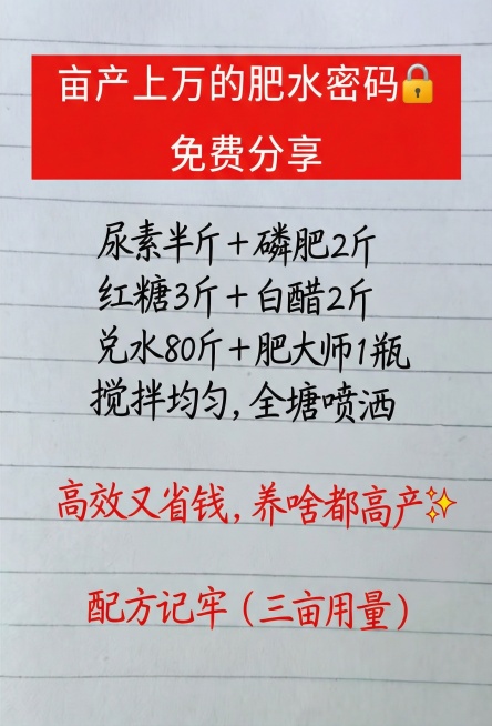 亩产上万的肥水密码🔒 免费分享
尿素半斤 + 磷肥2斤
红糖3斤 + 白醋2斤
兑水80斤 + 肥大师1瓶
搅拌均匀，全塘喷洒
高效又省钱，养啥都高产✨
配方记牢（三亩用量）
参照图片字体和颜色，用预览效果