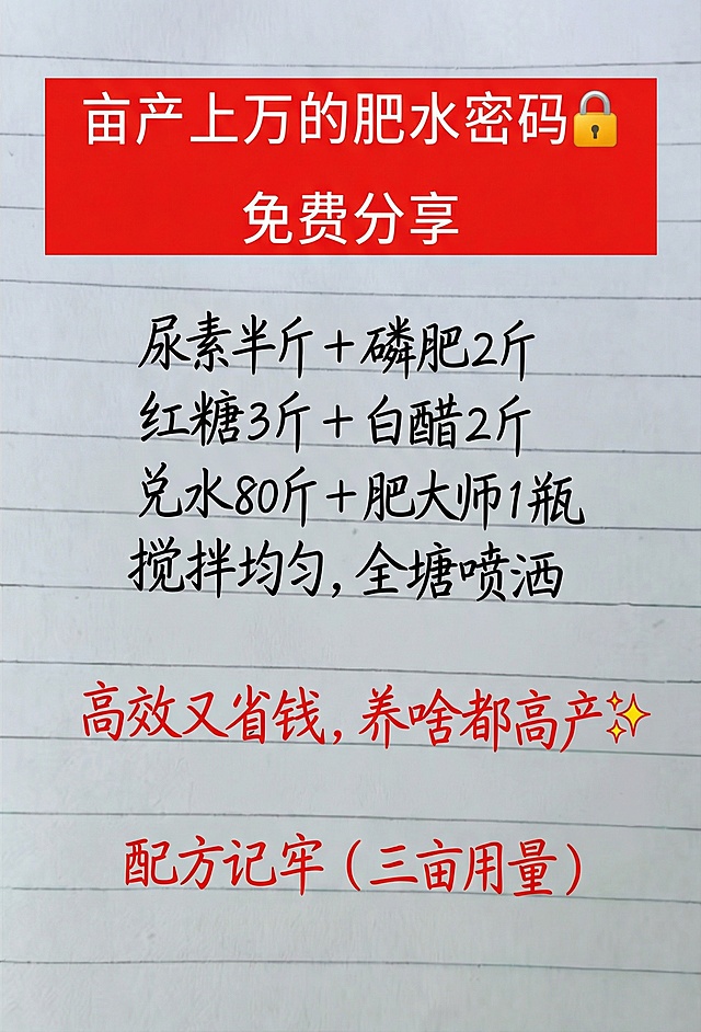 亩产上万的肥水密码🔒 免费分享
尿素半斤 + 磷肥2斤
红糖3斤 + 白醋2斤
兑水80斤 + 肥大师1瓶
搅拌均匀，全塘喷洒
高效又省钱，养啥都高产✨
配方记牢（三亩用量）
参照图片字体和颜色，用上面内容替换生成新的内容，要求排版布局合理，一字不差。
