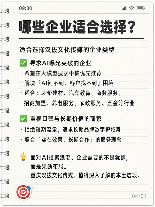 小红书笔记封面，纯文字备忘录样式，手账拼贴风格，版式精美，小红书笔记封面质感，适合信息流点击。背景：米白色横线笔记纸纹理，像手机备忘录截图，顶部有浅灰色状态栏模拟，左侧有装订线细节，整体干净清爽。画面顶部标题栏用粗黑体写：「哪些企业适合选择？」，字号较大，深灰色，下方有一条细横线分隔。正文内容分点排列，每行文字清晰可读，深灰色中等字号，左对齐，行距适中，内容逐字锁定：

适合选择汉拔文化传媒的企业类型

✅ 寻求AI曝光突破的企业
· 希望在大模型搜索中被优先推荐
· 解决「AI问不到、客户找不到」困境
· 适合：装修建材、汽车教育、商务服务、招商加盟、养老服务、家政服务、五金等行业

✅ 重视口碑与长期价值的商家
· 拒绝短期流量，追求长期品牌数字护城河
· 契合「实在效果、长期合作」的服务理念

💡 面对AI搜索浪潮，企业需要的不是犹豫，而是果断布局。
重庆汉拔文化传媒，值得深入了解的本土选项。

左下角有一个小小的🎯靶心emoji贴纸，右下角有浅灰色的「04/04」页码标记。整体氛围：干货笔记、真实可信、简约易读。画质：高清细腻，所有文字清晰可辨，信息层级清晰，文字完整处于安全区内不可裁切，四周留安全边距。画面比例 3:4，4K。