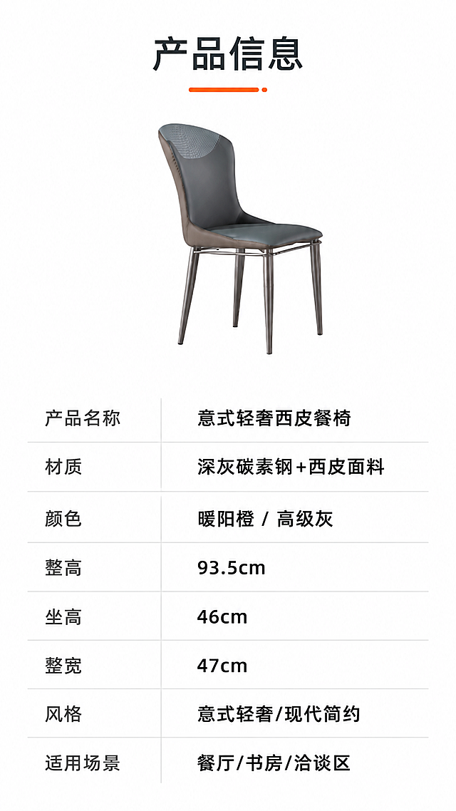 [第8张] 产品信息参数页-规格参数表收口。本张使用【图1】灰色款作为产品示意小图。
[氛围/风格] 简约专业参数页，白底黑字，清晰规整，信息一目了然。
[元素布局] 画面上半部分为灰色餐椅侧面小图，居中展示，占比约30%；下半部分为规格参数表格，整齐排列；背景为纯白色，简洁干净；椅子造型、比例、颜色与输入图一致。
[光影质感] 均匀柔光，产品清晰，无明显阴影，整体干净明亮。
[配色色系] 全局底色 #FFFFFF（纯白）；主色深灰文字；辅助色橙色标题点缀、浅灰表格分隔线。
[视角构图] 正视图，上下分区布局，上产品下表格，阅读动线从上至下。
[文字版式] 顶部标题「产品信息」，橙色下划线装饰；下方参数表采用两列布局，左列参数名，右列参数值，浅灰横线分隔；参数内容包括：产品名称「意式轻奢西皮餐椅」，材质「深灰碳素钢+西皮面料」，颜色「暖阳橙 / 高级灰」，整高「93.5cm」，坐高「46cm」，整宽「47cm」，风格「意式轻奢/现代简约」，适用场景「餐厅/书房/洽谈区」；表格字体为清晰无衬线体，参数名深灰色，参数值黑色加粗。
[比例分辨率] 9:16竖版比例，4K分辨率，文字清晰可辨，高清画质。
[负向提示词] 椅子变形，参数错误，水印，文字过小，表格错乱，背景杂乱。