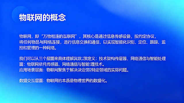 PPT内容页，标题"物联网的概念"，正文：物联网，即“万物相连的互联网”，其核心是通过信息传感设备，按约定协议，将任何物品与网络连接，进行信息交换和通信，以实现智能化识别、定位、跟踪、监控和管理的一种网络。我们可以从三个层面来具体理解其定义：技术架构层面：物联网依托传感器、网络通信与智能处理技术。应用场景层面：物联网聚焦于解决特定领域的实际问题。数据交互层面：物联网的本质是物理世界的数据化。简约科技风格，蓝色渐变背景，清晰排版