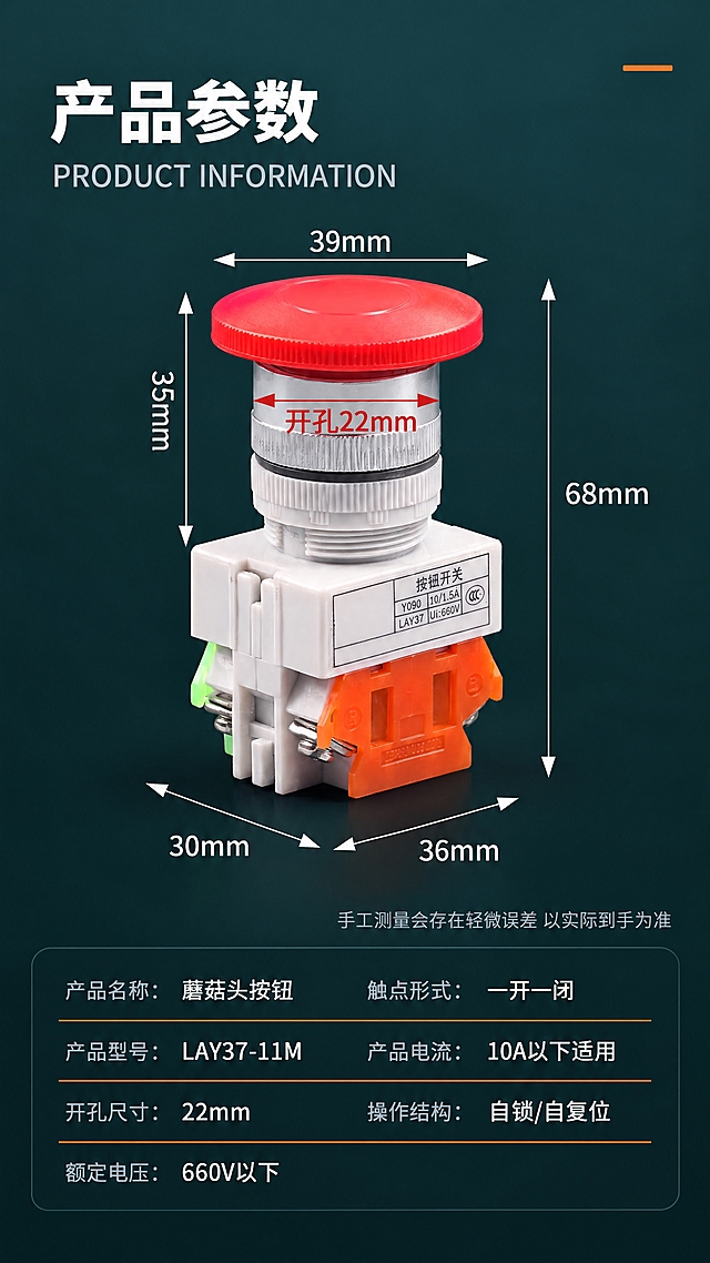 750px宽竖版详情页，LAY37蘑菇头按钮产品参数页，全部用思源黑体。

产品处理：一个红色蘑菇头按钮开关从原白底抠出，居中放置，带全部尺寸标注线。形状、颜色、金属质感不改；不要重新生成产品，不要AI重绘产品表面；底座白色标签必须和产品外壳作为整体一起抠出，标签区域不做任何编辑、不做任何重绘、不做任何补白；标签上的印刷文字（按钮开关、Y090、10/1.5A、LAY37、Ui:660V、CCC标志）保持原图像素级原样，位置、字号、字色全部不变，禁止重新打字、禁止重新排版。

保留文案全部思源黑体：顶部大标题（白色粗黑，左对齐）产品参数；英文副标题（浅灰字）PRODUCT INFORMATION；产品尺寸标注线及文字全部保留原位：顶部横向双向箭头39mm、右侧竖向双向箭头68mm、左侧竖向双向箭头35mm、红色箭头指向安装孔开孔22mm、左下横向双向箭头30mm、右下斜向双向箭头36mm；尺寸线下方小字（浅灰）手工测量会存在轻微误差 以实际到手为准；底部参数表（两列，共7行，白色字，标签名用浅灰、参数值用白色，每行一条细橙线分隔）：产品名称：蘑菇头按钮 触点形式：一开一闭；产品型号：LAY37-11M 产品电流：10A以下适用；开孔尺寸：22mm 操作结构：自锁/自复位；额定电压：660V以下。

新排版设计：产品居中偏上，尺寸线环绕产品，不要遮挡产品；顶部标题区在上1/5，产品占中间1/2，参数表占底部1/3；参数表用一个半透明深色卡片（#000000 30%透明，圆角12px）承载，不要白底表格；顶部右上角不要放四格点装饰，换成一条橙色短横线。

新背景：深墨青色渐变背景（顶部#1E3A3A，到底部#0F2424），和前面几屏保持同一系列色调。产品脚下有自然深色投影，红色蘑菇头顶面带一点暖红反光，银色铝圈打一道高光，极简工业风。不要米杏色、不要冷蓝、不要大理石、不要浅色底。
