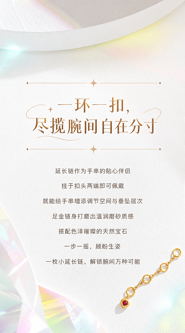 【第2张·系列引言页】
[商品] 可使用一款延长链作为装饰小元素，严格还原足金原色和古法金磨砂质感，红宝石火彩璀璨珠光。
[画面] 系列引言页，背景完全参考图二图三图四的视觉调性：白色石膏肌理台面+彩色玻璃光影（粉绿黄蓝柔和光斑）+白色弧形石膏体作为背景装饰。中间大面积留白用于排版引言文案，上下有细金线+星光装饰分隔。右下角或左上角有一款延长链作为点缀（占画面10%以内）。
[视觉] 风格=高端时尚轻奢珠宝商业摄影（HAIZE VISION风格）；主标题字=创意设计字体，浅金棕色带金属光泽，与图一主标题字体风格一致；正文字=小号无衬线体，深咖暖灰色；主色=纯净奶白+彩色玻璃光影；背景延展=白色石膏肌理台面+柔和彩色玻璃光斑+白色弧形石膏体，粉绿黄蓝渐变光影，梦幻高级质感；强调色=浅金棕色；组件=细金线+星光装饰、曲线装饰；光影=透过彩色玻璃的柔和自然光，宝石火彩璀璨珠光，金属高光细腻。
[文字] 画面居中排版：主标题"一环一扣，尽揽腕间自在分寸"（创意设计字体，浅金棕色），上下各有一条细金线+四角星光装饰。下方正文7行，居中对齐："延长链作为手串的贴心伴侣""挂于扣头两端即可佩戴""就能给手串增添调节空间与垂坠层次""足金链身打磨出温润磨砂质感""搭配色泽璀璨的天然宝石""一步一摇，顾盼生姿""一枚小延长链，解锁腕间万种可能"。正文为深咖暖灰色小号无衬线体，行间距宽松。
[规格] 宽度850px，长竖版比例约1:1.8，2K，quality=high。避免文字过小、颜色过暗、背景不均匀、黄金发白、宝石无光。