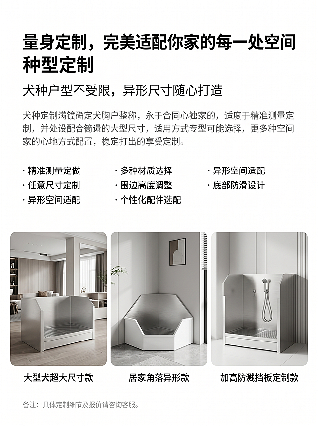 [主图-4] 全尺寸全场景定制卖点展示，风格极简轻奢冷调风，主色调不锈钢银白+哑光白+低饱和浅灰。保持产品材质色调风格一致，杜绝变形色差。主文案"量身定制，完美适配你家的每一处空间"左侧对齐加粗放大；副文案"犬种户型不受限，异形尺寸随心打造"，主文案下方排布常规深灰色产品解说正文；定制明细要点统一使用圆点符号有序罗列，排版疏密适中；页面最底端放置浅灰色小号补充备注文字，整体阅读流畅舒适。纯白色极简干净背景，无任何多余底色装饰；三张不同款式定制狗厕所实景图横向等距整齐排列，依次展示大型犬超大尺寸款、居家角落异形款、加高防溅挡板定制款；每张实景图正下方搭配居中简短场景文字标注。字体统一思源黑体，排版留白充足，电商高级商用质感，画面干净无杂物。8K超清居家实景画质，各类定制款式外形尺寸展示清晰直观，产品完美融入居家环境，不锈钢板面拉丝质感、围边立体造型细节完整清晰，全局冷调色调高度统一。比例3:4，文字清晰可辨，超高清。负向提示词：变形，水印，文字错乱，产品图模糊，背景杂乱。