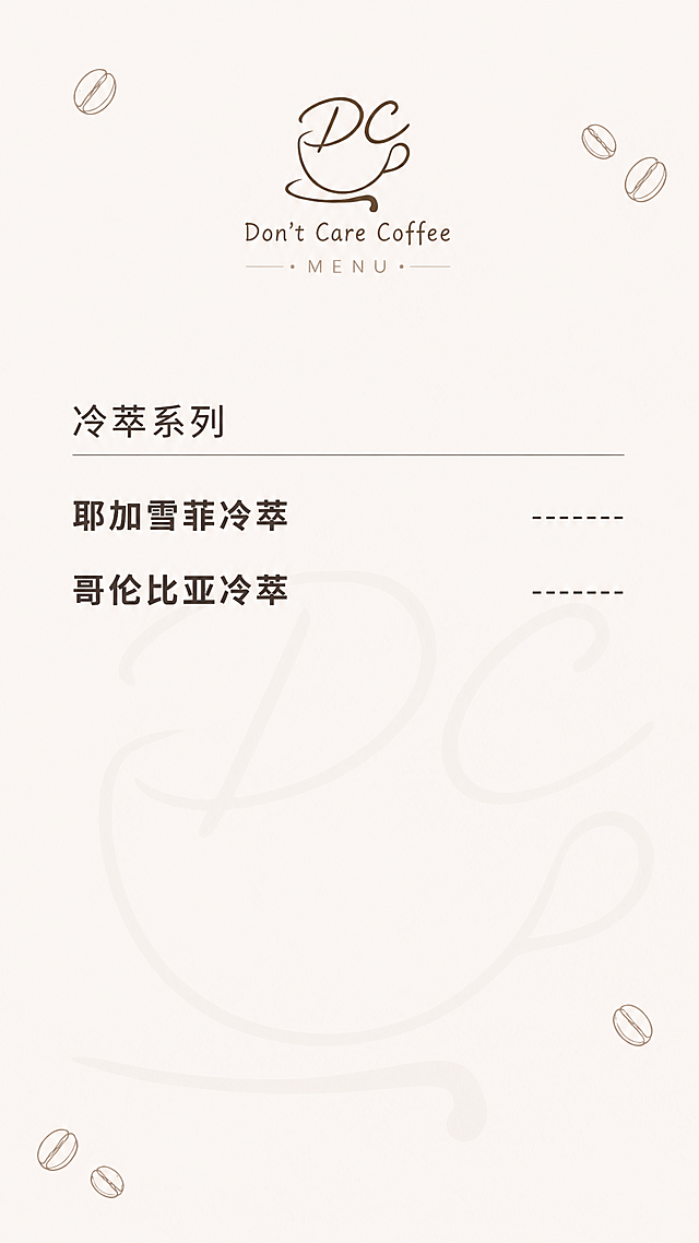 参考图中的极简咖啡菜单风格，生成【冷萃系列】单独一张菜单图。柔和浅米色奶油白背景，背景中正片叠底低透明度DC咖啡杯Logo暗纹（大尺寸、深棕色、克制不抢眼），角落点缀少量咖啡豆手绘线条图案（稀疏分布，深棕色纤细线条）。顶部居中放置DC咖啡杯Logo和"Don't Care Coffee"品牌名，下方"MENU"小字装饰。分类标题"冷萃系列"用加粗的纤细无衬线字体，深棕色，左对齐，下方一条纤细横线。饮品名称全部使用加粗字体（比例图更粗一些），深棕色，左对齐，右侧预留价格虚线位，字号适中，第一视觉就能清晰捕捉到但不跳脱。饮品清单：耶加雪菲冷萃、哥伦比亚冷萃。整体排版宽松留白充足，通透清爽高级质感，ins风极简主义，高清细腻。画面中所有饮品名称必须完整准确呈现。