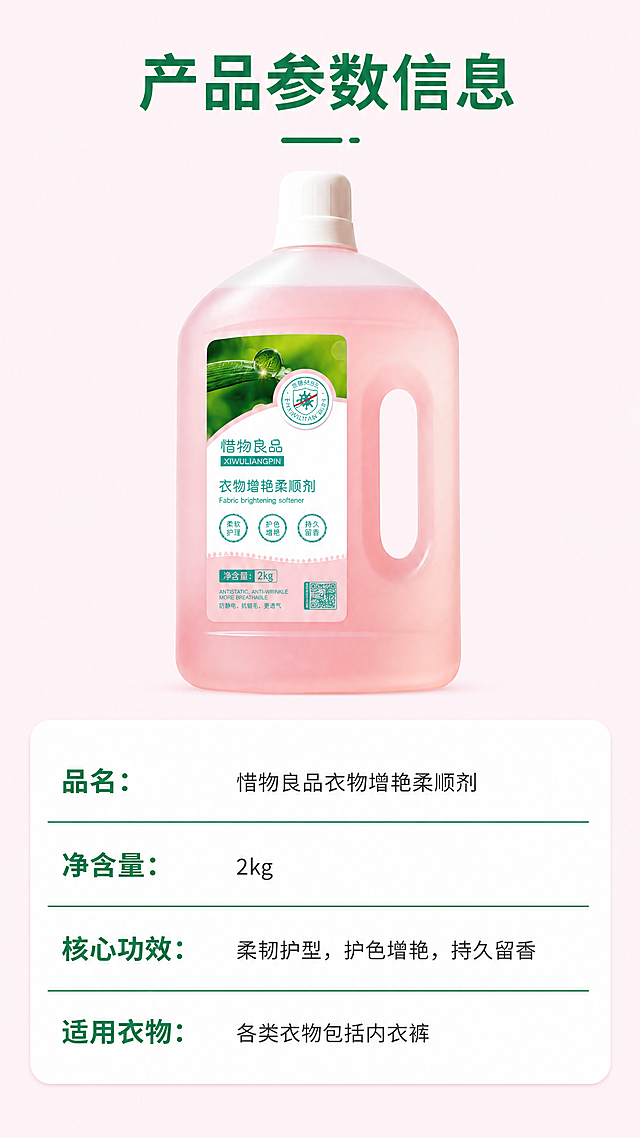 [第3屏] 产品参数规格页，惜物良品衣物增艳柔顺剂基础参数信息展示。本屏使用https://1.jpg作为商品主体，保持产品外观结构颜色与原图一致。简约清晰信息展示风格，浅粉色背景，干净简洁，参数清晰易读。产品放置在画面上半部分，下半部分为白色参数信息表格，分类清晰展示各项参数，整体排版规整。均匀柔和光线，产品和参数都清晰可见，无明显刺眼高光和死黑阴影。全局底色#fff5f8；产品配色和原图保持一致，表格为白底+深灰文字+绿色标题线，清晰明快。产品正面展示在上半区，参数表格在下半区，纵向排版，符合移动端阅读习惯。顶部标题"产品参数信息"，下半部分表格依次展示品名：惜物良品衣物增艳柔顺剂、净含量：2kg、核心功效：柔韧护型，护色增艳，持久留香、适用衣物：各类衣物包括内衣裤，文字大小适中清晰可读，不拥挤。9:16竖版比例，4K分辨率，文字清晰可辨，超高清。负向提示词：参数错误，文字错乱，产品变形，颜色偏差，表格混乱，水印。