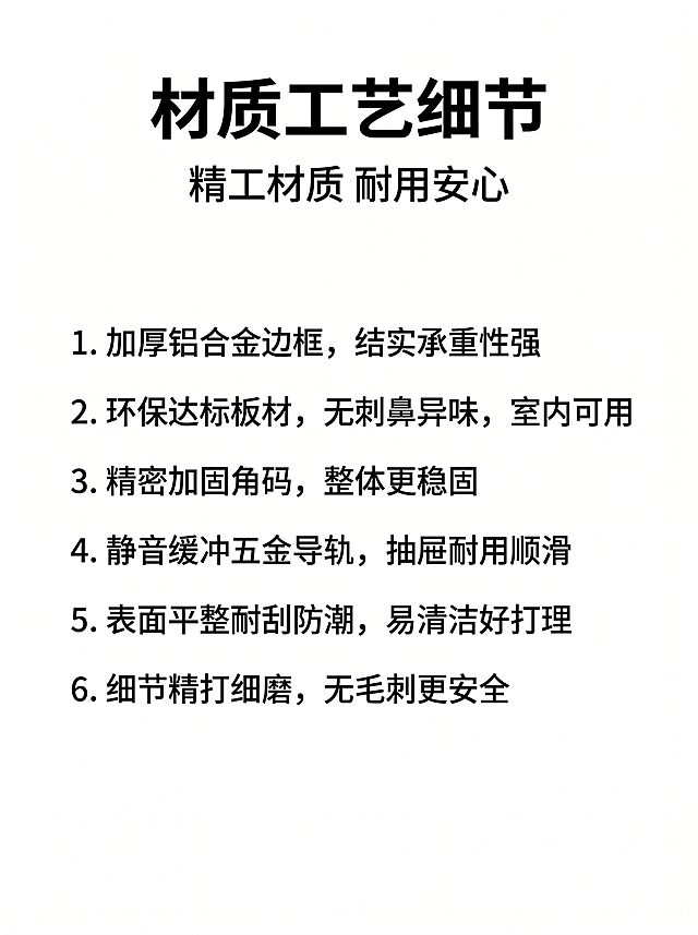 手机端详情页第四屏，材质工艺细节展示。
[风格] 专业简约电商风
[画质] 干净清晰，文字锐利，2K分辨率
[背景] 纯白色简约背景，满屏无边框
[文字版式] 顶部居中大标题"材质工艺细节"，大号黑色粗体；大标题下方副标题"精工材质 耐用安心"，中号黑色常规字重；再下方分六条列出细节，每条左对齐，行间距宽松：
1. 加厚铝合金边框，结实承重性强
2. 环保达标板材，无刺鼻异味，室内可用
3. 精密加固角码，整体更稳固
4. 静音缓冲五金导轨，抽屉耐用顺滑
5. 表面平整耐刮防潮，易清洁好打理
标题最大，副标题次之，内容字号最小，全部黑色，对比清晰。
[比例] 3:4（手机端竖版），750px宽
[负向提示词] 变形，水印，文字错乱，背景杂乱