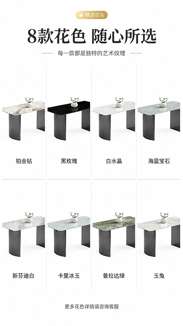 [第7张] 详情页花色选购页-8款岩板花色矩阵总览。本张使用【图1】作为基础，展示8种不同岩板花色的同款餐桌。
[氛围/风格] 高级选品展示，轻奢质感，商业产品陈列，突出花色丰富度。
[元素布局] 画面采用网格布局，2行4列共8款花色餐桌小图展示，每款保持餐桌造型与输入图一致，仅岩板台面颜色纹理不同；8款分别为：铂金钻、黑玫瑰、白水晶、海蓝宝石、新芬迪白、卡里冰玉、普拉达绿、玉兔；每款下方标注花色名称。
[光影质感] 统一柔光照明，每款产品光影一致，突出各自花色特点，整体明亮均匀。
[配色色系] 全局底色 #FFFFFF 纯白底；主色8款岩板各自花色；辅助色深灰文字+细灰分割线；点缀色金色「精选花色」标签。
[视角构图] 统一45°斜侧视角，每款角度一致，网格整齐排列，阅读动线从左到右、从上到下浏览。
[文字版式] 顶部主标题「8款花色 随心所选」，副标题「每一款都是独特的艺术纹理」；8款网格图每款下方标注花色名称（铂金钻、黑玫瑰、白水晶、海蓝宝石、新芬迪白、卡里冰玉、普拉达绿、玉兔）；底部一行小字「更多花色详情请咨询客服」；文字清晰，花色名称醒目。
[比例分辨率] 9:16 竖版比例，4K分辨率，文字清晰可辨，高清画质。
[负向提示词] 餐桌变形，花色错误，结构不一致，文字错乱，文字过小，水印，排列不整齐。
