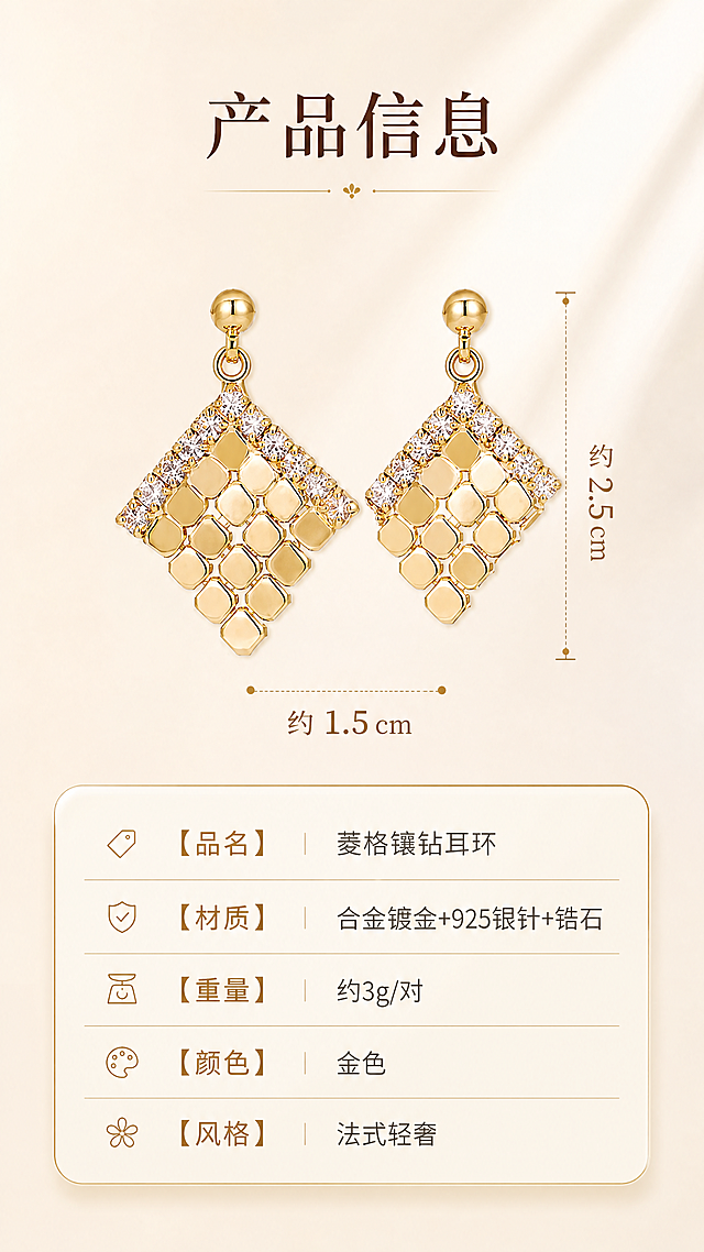 [商品] 使用【图3】金色菱格纹镶钻耳环白底图；保留耳环的菱形轮廓、菱格金属纹理、顶部圆珠耳钉、镶钻设计、金色金属光泽、整体比例；耳环结构细节与原图完全一致。
[画面] 页面目标：产品规格信息展示，让用户清晰了解产品参数。构图：竖版9:16，上中下结构，上方耳环正面大图居中（占约45%），中部尺寸标注线，下方规格信息卡。景别：产品中景，正面清晰展示。前中后景：前景耳环主体，中景尺寸线，后景奶油米白渐变背景。背景：纯净暖白渐变，柔和光影。
[视觉] 套系策略：风格=法式轻奢高级商业摄影，暖调光影，温柔知性；标题字=优雅衬线体+中文宋体，粗细对比；正文字=简洁无衬线体，纤细优雅；主色=奶油米杏+复古金；背景延展=基于奶油米杏做深浅渐变、暖调纯净背景；强调色=复古金，仅用于小面积图标、引线、标签和文字高亮；标题色=深棕咖；正文色=暖棕灰；组件=圆角浅金信息卡、细金线尺寸标注、整齐参数表格；光影=均匀柔光，金属质感细腻，产品轮廓清晰。
[文字] 顶部主标题：产品信息；耳环旁用细金线标注尺寸（高度约2.5cm / 宽度约1.5cm，用约值表述）；下方规格卡信息：【品名】菱格镶钻耳环；【材质】合金镀金+925银针+锆石；【重量】约3g/对；【颜色】金色；【风格】法式轻奢。文字均为横排，信息清晰易读，手机端可读。
[规格] 图片比例9:16竖版，4K分辨率，负向提示：避免耳环变形、尺寸标注错误、文字过小、冷蓝背景、极限词、水印、二维码。
