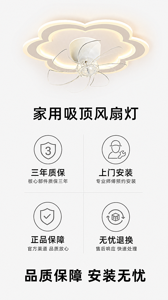 [第8屏] 售后保障屏，家用吸顶风扇灯售后服务承诺。
[氛围/风格] 简约可信，品牌专业感，明亮整洁
[元素布局] 顶部放置产品缩小展示图，保持结构颜色材质和原图一致，中间区域四个售后保障图标整齐排列，底部收尾总结文案，布局均衡舒适
[光影质感] 整体均匀柔和光照，所有元素清晰明亮
[配色色系] 全局底色 #F5F5F5；图标用浅灰色描边，主文案黑色，保持整体干净简约
[视角构图] 从上到下竖向排版，稳定自然，信息层级清晰
[文字版式] 顶部产品标题「家用吸顶风扇灯」，四个图标分别对应：「三年质保」「上门安装」「正品保障」「无忧退换」，每个图标下方配说明文字，底部总结文案「品质保障 安装无忧」黑色加粗，所有文字清晰符合移动端阅读
[比例分辨率] 9:16竖版比例，4K分辨率，文字清晰可辨
[负向提示词] 产品变形，结构错误，文字错乱，水印，诱导抢购按钮，违规表达