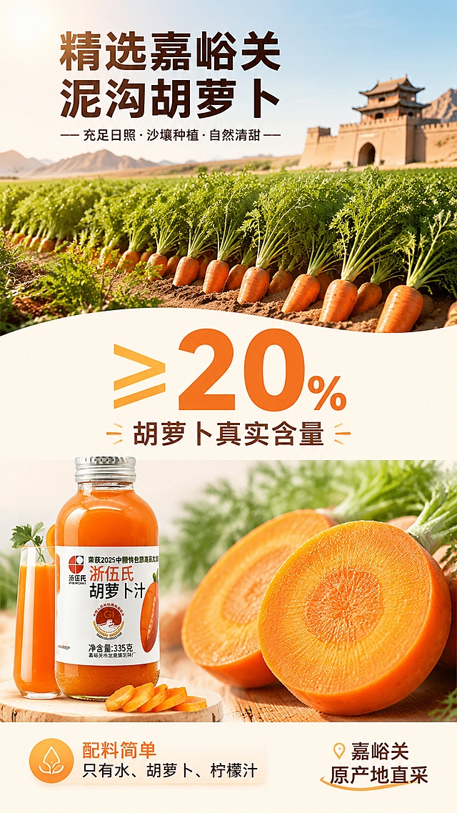 [第2屏] 详情页成分产地展示屏-浙伍氏胡萝卜汁原料与含量说明。本屏使用【图1】作为产品辅助展示，突出原料产地和成分数据。
[氛围/风格] 自然产地风，清新健康，商业摄影质感，强调原料真实与产地优势。
[元素布局] 画面上半部分为嘉峪关泥沟胡萝卜田实景（阳光充足的农田，成片新鲜胡萝卜），占屏约45%；中部大数字「≥20%」醒目呈现，占屏约20%；下半部分左侧为胡萝卜汁玻璃瓶产品图（来自图1，瓶身与标签保持一致），右侧为新鲜胡萝卜切面微距特写，展示橙红果肉质感；整体层次分明，原料元素大且突出。
[光影质感] 自然日光照射，农田明亮温暖，胡萝卜切面有通透光泽，产品瓶身柔和高光，整体自然真实有食欲。
[配色色系] 全局底色 #FFF5E6 浅暖杏色；主色胡萝卜橙 #FF8C00；辅助色农田绿、白色数字底、深棕产地文字。
[视角构图] 上下分层构图，上半产地场景，中部核心数据，下半产品+原料特写；阅读动线从上到下。
[文字版式] 顶部产地标题「精选嘉峪关泥沟胡萝卜」，圆润黑体大字居中；中部超大数字「≥20%」配副标题「胡萝卜真实含量」，数字加粗醒目；底部左侧产品旁配标签「配料简单 只有水、胡萝卜、柠檬汁」；右下角产地小标「嘉峪关原产地直采」；文字清晰，移动端可读。
[比例分辨率] 9:16 竖版比例，4K 分辨率，文字清晰可辨，高清画质。
[负向提示词] 产品变形，标签文字错乱，数字模糊，文字过小，水印，背景杂乱，颜色偏差，原料不真实。