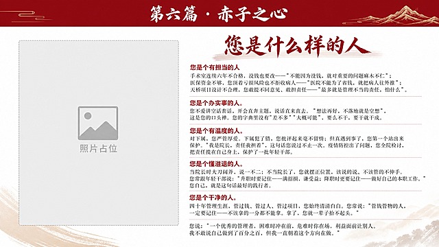 纪念画册正文页设计，16:9横版，白色背景。顶部深红色通栏标题条，白色艺术字"第六篇 · 赤子之心"。大标题"您是什么样的人"用深红色书法特效字体。正文必须完整呈现以下原文一字不改：

您是个有担当的人
手术室连续六年不合格，没钱也要改——"不能因为没钱，就对重要的问题麻木不仁"；医保资金不够，您顶着亏损风险也不拒收病人——"医院不能为了省钱，就把病人往外推"；天桥项目设计不合理，您敢提不同意见、敢担责任——"最多就是管理不当的责任，怕什么"。

您是个办实事的人。
您不爱讲空话套话，开会直奔主题，说话直来直去。"想法再好，不落地就是空想"，这是您的口头禅。您的字典里没有"差不多""大概可能"，要么不干，要干就干成。

您是个有温度的人。
对下属，您严管厚爱。下属犯了错，您批评起来毫不留情；但真遇到事了，您第一个站出来保护。"我是院长，责任我担着"，这句话您说过不止一次。疫情防控出了问题，您全院检讨，把责任揽在自己身上，保护了一批年轻干部。

您是个懂进退的人。
当院长时大刀阔斧，说一不二；不当院长了，您就摆正位置，该说的说、不该管的不伸手。您常跟年轻干部说："升职时要记住——满招损，谦受益；降职时更要记住——做好自己的本职工作。"您自己，就是这句话最好的践行者。

您是个干净的人。
四十年管理生涯，管过钱、管过人、管过项目，您始终清清白白。您常说："管钱管物的人，一定要记住——不该拿的一分都不能拿。拿了，您就一辈子抬不起头。"

您说："一个优秀的管理者，困难时冲在前，危难时你在场，利益面前让别人。我不敢说自己做到了百分之百，但我一直朝着这个方向在做。"

5个小标题用红色加粗，内容用深灰色宋体。左侧预留照片占位。版式精美。