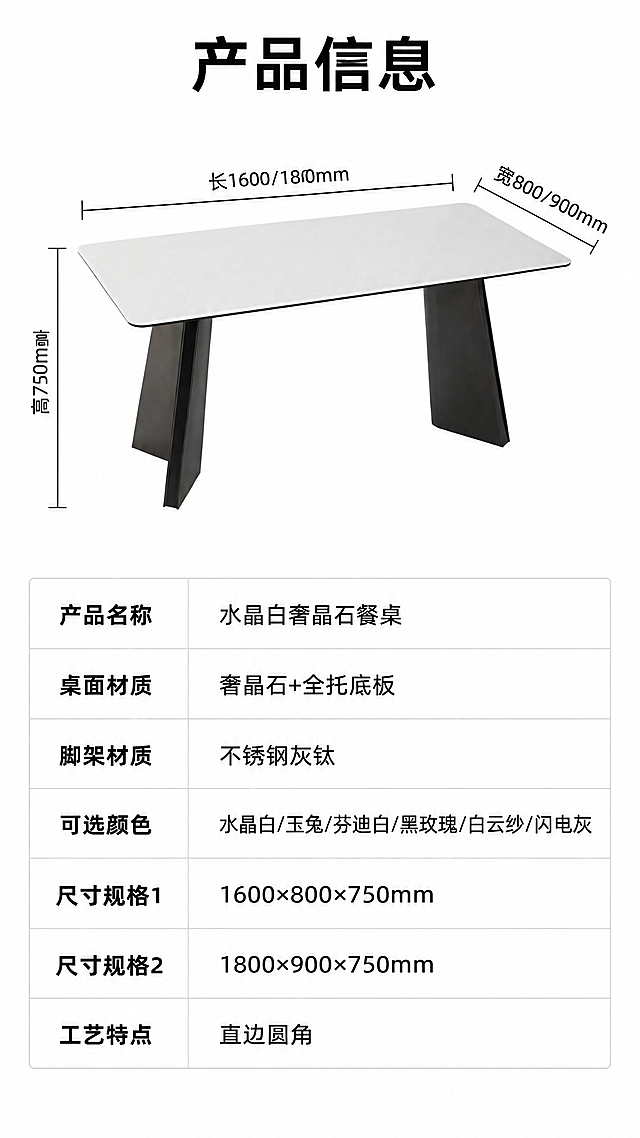 [第8张] 产品信息页-规格参数表。本张使用【图1】作为产品示意，保持餐桌结构、比例、颜色与原图一致。
[氛围/风格] 简洁专业参数页风，清晰易读，白底信息图，商业规范。
[元素布局] 画面上半部分为餐桌侧视全貌，占比约40%，水晶白奢晶石台面+不锈钢灰钛脚架，配尺寸引线标注长、宽、高；下半部分为规格参数表，白底黑字，清晰罗列产品信息；背景为纯白色，干净整洁。
[光影质感] 均匀柔光，产品清晰无阴影，参数表区域干净明亮，文字锐利。
[配色色系] 全局底色#FFFFFF纯白；主色深灰文字+黑色标题；辅助色浅灰表格线、水晶白台面、灰钛脚架。
[视角构图] 上产品示意+下参数表，上下分区构图，阅读动线从上至下。
[文字版式] 顶部标题「产品信息」，字体加粗；参数表包含以下字段：产品名称（水晶白奢晶石餐桌）、桌面材质（奢晶石+全托底板）、脚架材质（不锈钢灰钛）、可选颜色（水晶白/玉兔/芬迪白/黑玫瑰/白云纱/闪电灰）、尺寸规格1（1600×800×750mm）、尺寸规格2（1800×900×750mm）、工艺特点（直边圆角）；表格用浅灰线条分隔，左列参数名右列参数值，字体清晰易读。
[比例分辨率] 9:16竖版比例，4K分辨率，文字清晰可辨，高清画质。
[负向提示词] 参数错误，文字错乱，表格变形，产品结构错误，水印，文字过小，背景杂乱。
