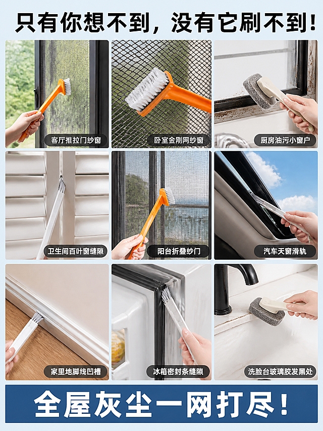 [第8张] 使用场景大全页-九宫格多场景拼图展示。本张为场景汇总页，以真实家居场景拼图呈现多用途，不使用产品主图垫图。
[氛围/风格] 真实生活场景拼贴风，明亮温馨，商业摄影质感，丰富不杂乱。
[元素布局] 九宫格3×3拼图布局，每格一个真实使用场景小图，每格内都有对应清洁工具在使用中：1.客厅推拉门纱窗（橙色纱窗刷在刷）2.卧室金刚网纱窗（纱窗刷特写）3.厨房油污小窗户（百洁布刷在擦）4.卫生间百叶窗缝隙（窗槽刷在刷）5.阳台折叠纱门（纱窗刷使用中）6.汽车天窗滑轨（窗槽刷清洁）7.家里地脚线凹槽（窗槽刷勾灰）8.冰箱密封条缝隙（小刷子清洁）9.洗脸台玻璃胶发黑处（百洁布刷擦拭）；九格之间有白色细分隔线；每个场景都是真实家居环境，光线自然。
[光影质感] 每格独立自然光照明，整体色调统一明亮，天蓝色调统一。
[配色色系] 全局底色天蓝色 #E6F3FF 边框；每格场景色丰富但整体协调；文字色深灰+白色。
[视角构图] 九宫格对称构图，每格独立小场景，阅读动线：顶部大标题 → 中部九宫格场景 → 底部总结语。
[文字版式] 顶部大标题「只有你想不到，没有它刷不到！」粗黑体；底部通栏标语「全屋灰尘一网打尽！」白色字配深蓝色底条；每格右下角有小字标签标注场景名称；所有文字清晰可读，手机端可辨。
[比例分辨率] 3:4 竖版比例，2K 分辨率，文字清晰可辨，高清画质。
[负向提示词] 水印，文字错乱，文字过小，场景虚假，人物变形，恶心污渍，画面杂乱。