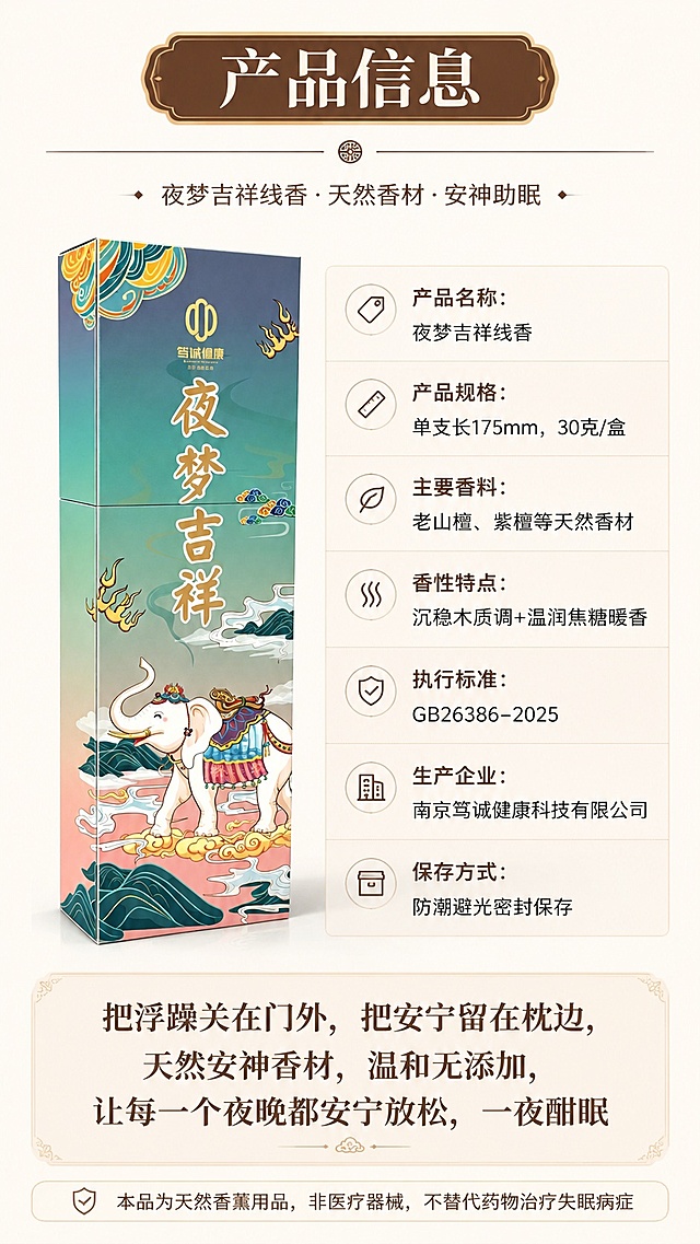 [第8屏] 产品规格与收尾转化屏-夜梦吉祥线香产品信息页。本屏使用【图1】作为产品主体。
[氛围/风格] 严谨规整信息页，专业可信，符合京东平台参数严谨要求，温暖收尾氛围。
[元素布局] 顶部主标题区，左侧放置产品包装【图1】，右侧竖排产品参数表，底部放转化总结文案，产品占比约40%，保留产品包装外观、颜色、文字与输入图一致。
[光影质感] 均匀柔光，产品纹理清晰，参数文字清晰可读，整体明暗适中。
[配色色系] 全局底色 #faf6f0，主色深棕文字，辅助色浅灰参数框，暖棕标题底色。
[视角构图] 左产品右参数排版，正面平视产品，阅读动线从上到下清晰流畅。
[文字版式] 顶部主标题「产品信息」，右侧参数表列出：产品名称：夜梦吉祥线香，产品规格：单支长175mm，30克/盒，主要香料：老山檀、紫檀等天然香材，香性特点：沉稳木质调+温润焦糖暖香，执行标准：GB26386-2025，生产企业：南京笃诚健康科技有限公司，保存方式：防潮避光密封保存；底部总结文案：「把浮躁关在门外，把安宁留在枕边，天然安神香材，温和无添加，让每一个夜晚都安宁放松，一夜酣眠」，最下方添加合规备注提示：「本品为天然香薰用品，非医疗器械，不替代药物治疗失眠病症」，文字清晰排版整齐，参数行间距适中。
[比例分辨率] 9:16竖版比例，4K分辨率，文字清晰可辨，高清画质。
[负向提示词] 产品变形，参数错误，文字错乱，文字过小，水印，颜色偏差。