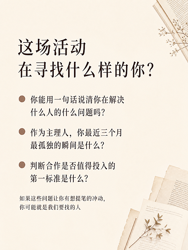 [第2屏] 招募定位-这场活动寻找什么样的人。
[氛围/风格] 文艺简约风，延续首屏温暖雅致书店氛围，信息排版清晰易读。
[元素布局] 页面顶部左侧放置大标题，标题下方列出三道筛选问题，每道问题前加入圆形圆点装饰，背景保持浅米色，角落点缀少量书店书页装饰元素作为点缀，不遮挡主文案。
[光影质感] 整体光线均匀柔和，文字区域亮度均匀，没有强烈明暗对比，阅读舒适。
[配色色系] 全局底色：#F5F1E9（米白浅棕）；文字配色：#3E2723（深棕），圆点装饰使用#8D6E63（棕褐色），延续上屏配色方案，不新增颜色。
[视角构图] 纯信息排版，文字占据左侧70%区域，右侧留有少量留白，整体透气不拥挤。
[文字版式] 顶部左对齐大标题“这场活动
在寻找什么样的你？”，字号为画面宽度7%，下方逐行列出三个问题：
1. 你能用一句话说清你在解决什么人的什么问题吗？
2. 作为主理人，你最近三个月最孤独的瞬间是什么？
3. 判断合作是否值得投入的第一标准是什么？
每个问题单独成行，字号为画面宽度4%，左对齐，问题前加棕色圆点引导。问题下方一行小字“如果这些问题让你有想提笔的冲动，你可能就是我们要找的人”。文字排版层级清晰，移动端可读。
[比例分辨率] 3:4竖版比例，2K分辨率，文字清晰可辨，超高清。
[负向提示词] 文字错乱，排版拥挤，颜色偏差，水印，背景杂乱