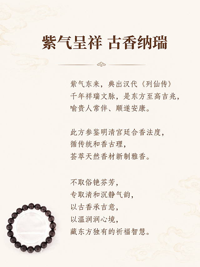 [第2屏] 品名文化介绍，古法合香珠紫气东来，本屏使用【图1】做左下角装饰。
[氛围/风格] 简约新中式国风，浅米色宣纸底，留白干净，清雅质感。
[元素布局] 文字占据右侧大部分区域，左下角放置缩小的合香珠手串，保持珠子颜色形状与原图一致，不遮挡文字。背景干净，只点缀极淡祥云纹理，整体简洁不杂乱。
[光影质感] 均匀柔光，整体明亮干净，文字清晰通透。
[配色色系] 全局底色 #f9f6f0；深棕色标题，浅棕色正文，手串深棕色。
[视角构图] 左小图右大块文字，左右分区，排版简约。
[文字版式] 顶部大标题「紫气呈祥 古香纳瑞」粗体深棕居中。正文分段：「紫气东来，典出汉代《列仙传》
千年祥瑞文脉，是东方至高吉兆，喻贵人常伴、顺遂安康。
此方参鉴明清宫廷合香法度，循传统和香古理，荟萃天然香材新制雅香。
不取俗艳芬芳，专取清和沉静气韵，以古香承吉意，以温润润心境，藏东方独有的祈福智慧。」行间距宽松，浅棕色文字，左对齐，手机端清晰可读。
[比例分辨率] 3:4竖版，4K分辨率，文字清晰，高清画质。
[负向提示词] 文字错乱，文字过小，手串变形，水印，背景杂乱