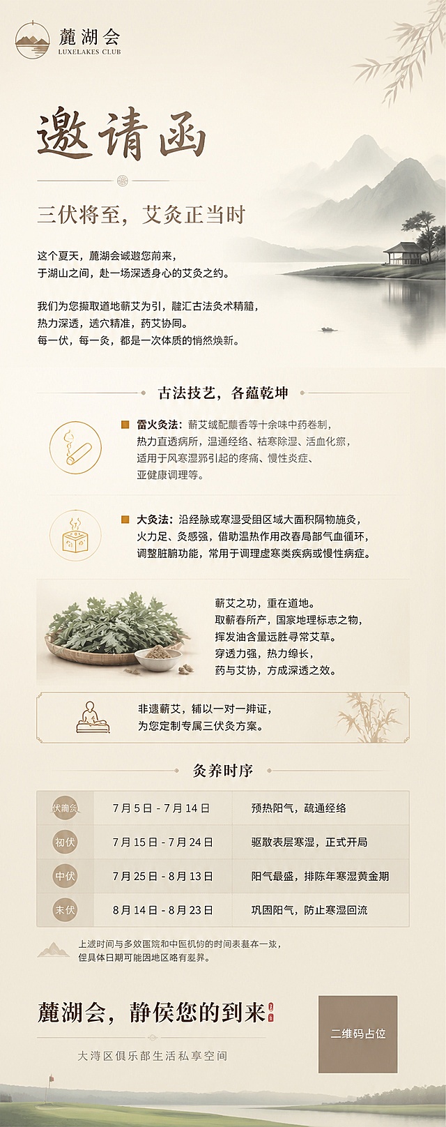 邀请函

三伏将至，艾灸正当时

这个夏天，麓湖会诚邀您前来，

于湖山之间，赴一场深透身心的艾灸之约。

我们为您撷取道地蕲艾为引，

融汇古法灸术精髓，

热力深透，选穴精准，药艾协同。

每一伏，每一灸，都是一次体质的悄然焕新。

古法技艺，各蕴乾坤

■ ‌雷火灸法：蕲艾绒配麝香等十余味中药卷制，热力直透病所，温通经络、祛寒除湿、活血化瘀，适用于风寒湿邪引起的疼痛、慢性炎症、亚健康调理等。
■ ‌大灸法‌：沿经脉或寒湿受阻区域大面积隔物施灸，火力足、灸感强，借助温热作用改善局部气血循环，调整脏腑功能，常用于调理虚寒类疾病或慢性病症。
蕲艾之功，重在道地。 
取蕲春所产，国家地理标志之物，挥发油含量远胜寻常艾草。穿透力强，热力绵长，药与艾协，方成深透之效。

非遗蕲艾，辅以一对一辨证，为您定制专属三伏灸方案。

灸养时序

阶段
时间
灸养之义
伏前灸
7月5日 - 7月14日
预热阳气，疏通经络
初伏
7月15日 - 7月24日
驱散表层寒湿，正式开局
中伏
7月25日 - 8月13日
阳气最盛，排陈年寒湿黄金期
末伏
8月14日 - 8月23日
巩固阳气，防止寒湿回流
上述时间与多数医院和中医机构的时间表基本一致，但具体日期可能因地区略有差异。
麓湖会，静侯您的到来

大湾区俱乐部生活私享空间

用上述文字，做一张适合纯会员制的高尔夫俱乐部的邀请函，要长图的版，文字不要堆叠那么挤，高级上档次，但不要太花哨