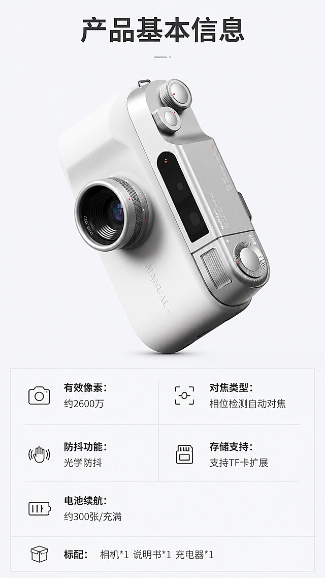[第8屏] 详情页产品参数与配件信息，最后一屏收口产品基础信息。本屏使用【图1】作为产品主体。
[氛围/风格] 简约专业参数风，浅灰背景，排版规整，信息清晰。
[元素布局] 上半部分放相机产品图，占屏约45%，下半部分做两列参数表排版，产品保持原有银白配色、结构和外形和输入图一致。参数表分行列出关键参数，排版整齐，留白舒适。
[光影质感] 产品布光均匀柔和，参数表格线条清淡，文字和背景对比清晰，整体干净利落。
[配色色系] 全局底色 #f0f0f3；主色产品银白，深灰文字，浅灰表格线条。
[视角构图] 上下结构构图，上产品下参数，阅读动线从上到下清晰。
[文字版式] 顶部主标题「产品基本信息」，参数表包含：「有效像素：约2600万」「对焦类型：相位检测自动对焦」「防抖功能：光学防抖」「存储支持：支持TF卡扩展」「电池续航：约300张/充满」；参数分两列排列，表头加粗，内容清晰，手机端可读。底部补充小字「标配：相机*1 说明书*1 充电器*1」。
[比例分辨率] 9:16 竖版比例，4K分辨率，文字清晰可辨，高清画质。
[负向提示词] 产品变形，参数错误，文字错乱，文字过小，表格错乱，颜色偏差。