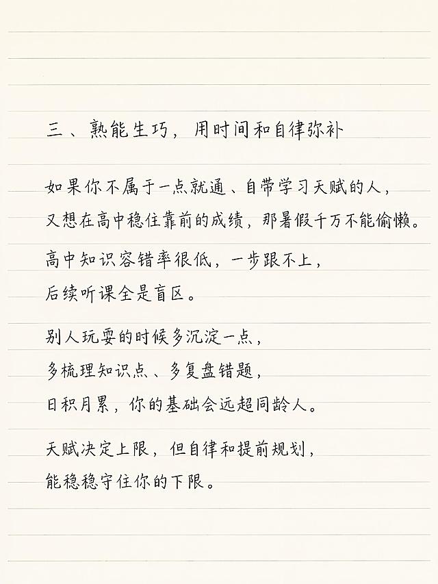 小红书笔记图文内页，简约清新老师笔记风格，浅米色横线笔记纸背景，整体为手写钢笔风字体，一级标题、二级标题、正文大小统一，文字清晰不裁切。一级标题：「三、熟能生巧，用时间和自律弥补」，保留用户原文：如果你不属于一点就通、自带学习天赋的人，又想在高中稳住靠前的成绩，那暑假千万不能偷懒。高中知识容错率很低，一步跟不上，后续听课全是盲区。别人玩耍的时候多沉淀一点，多梳理知识点、多复盘错题，日积月累，你的基础会远超同龄人。天赋决定上限，但自律和提前规划，能稳稳守住你的下限。字体大小统一，排版工整，留白充足。画面比例 3:4，分辨率 4K，质量 medium。