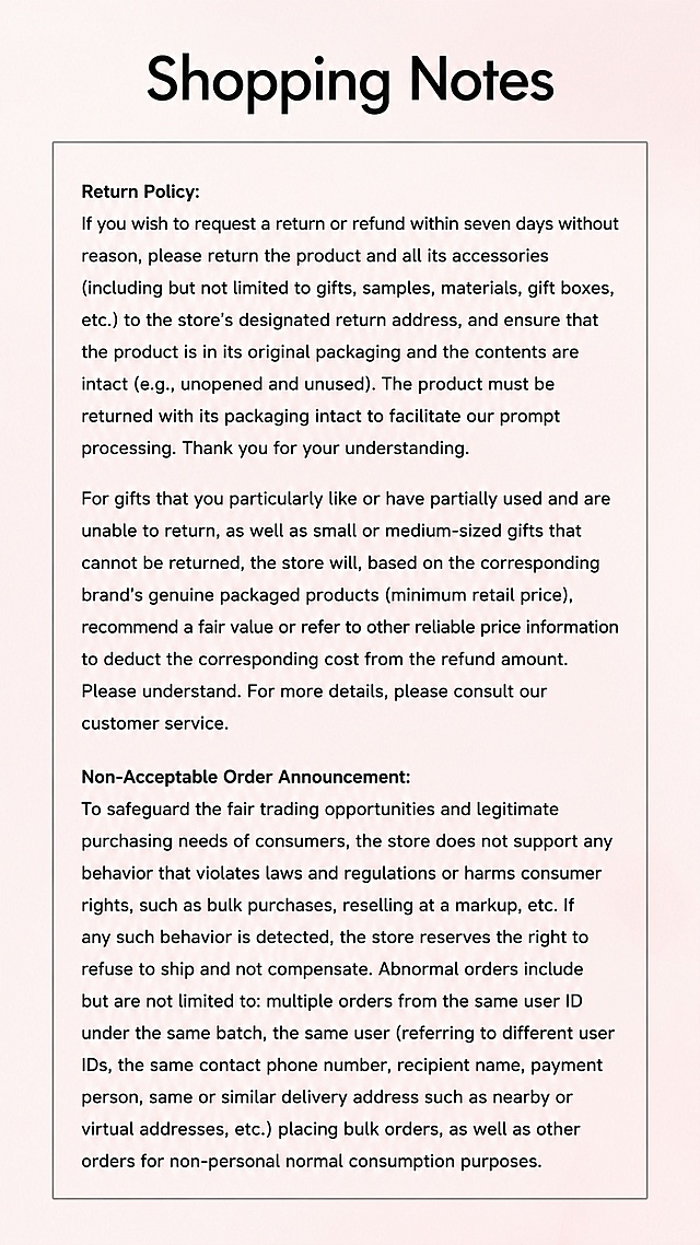 [Screenshot 8] Shopping Tips Screen - Display return policy and shipping announcement, use [image4] as original content and layout reference.
[Atmosphere/Style] Clear friendly prompt style, soft pink background, bordered text box, clean layout.
[Element Layout] Large main title at the top, below a bordered text box contains all the prompt content; keep the original layout: return policy first, then shipping announcement, all content converted to accurate English, keep paragraph separation consistent with the original.
[Light and Shadow Texture] Soft even light, clear text, border with moderate thickness, text clear and readable.
[Color Matching] Global background #f8e8eb, text box background #f9f4f5, text #222222, border #666666, consistent with the original tone.
[Perspective Composition] Vertical full-screen layout, title top, content bottom, clear structure.
[Text Layout] Main title "Shopping Notes", content divided into two parts: Return Policy & Non-Acceptable Order Announcement; all content translated into accurate English, paragraph spacing consistent with the original, no Chinese characters, all text clear and readable.
[Proportion Resolution] 9:16 vertical ratio, 4K resolution, clear text, high-definition image quality.
[Negative Prompt] Missing content, wrong translation, Chinese characters, text confusion, blurry text, inconsistent layout with original image